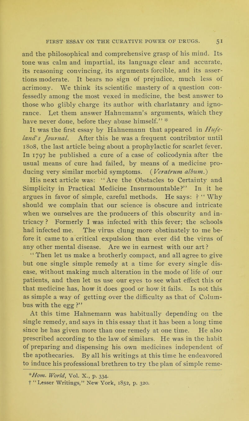 and the philosophical and comprehensive grasp of his mind. Its tone was calm and impartial, its language clear and accurate, its reasoning convincing, its arguments forcible, and its asser- tions moderate. It bears no sign of prejudice, much less of acrimony. We think its scientific mastery of a question con- fessedly among the most vexed in medicine, the best answer to those who glibly charge its author with charlatanry and igno- rance. L,et them answer Hahnemann’s arguments, which they have never done, before they abuse himself.” * It was the first essay by Hahnemann that appeared in Hufe- land’s Journal. After this he was a frequent contributor until 1808, the last article being about a prophylactic for scarlet fever. In 1797 he published a cure of a case of colicodynia after the usual means of cure had failed, by means of a medicine pro- ducing very similar morbid symptoms. ( Veratrum alfaim.) His next article was: “Are the Obstacles to Certainty and Simplicity in Practical Medicine Insurmountable?” In it he argues in favor of simple, careful methods. He says: f ” Why should we complain that our science is obscure and intricate when we ourselves are the producers of this obscurity and in- tricacy ? Formerly I was infected with this fever; the schools had infected me. The virus clung more obstinately to me be- fore it came to a critical expulsion than ever did the virus of any other mental disease. Are we in earnest with our art ? ” Then let us make a brotherl)7 compact, and all agree to give but one single simple remedy at a time for every single dis- ease, without making much alteration in the mode of life of our patients, and then let us use our eyes to see what effect this or that medicine has, how it does good or how it fails. Is not this as simple a way of getting over the difficulty as that of Colum- bus with the egg ?” At this time Hahnemann was habitually depending on the single remedy, and says in this essay that it has been a long time since he has given more than one remedy at one time. He also prescribed according to the law of similars. He was in the habit of preparing and dispensing his own medicines independent of the apothecaries. By all his writings at this time he endeavored to induce his professional brethren to try the plan of simple reme- *Hom. World, Vol. X., p. 334. t “Lesser Writings,” New York, 1852, p. 320.