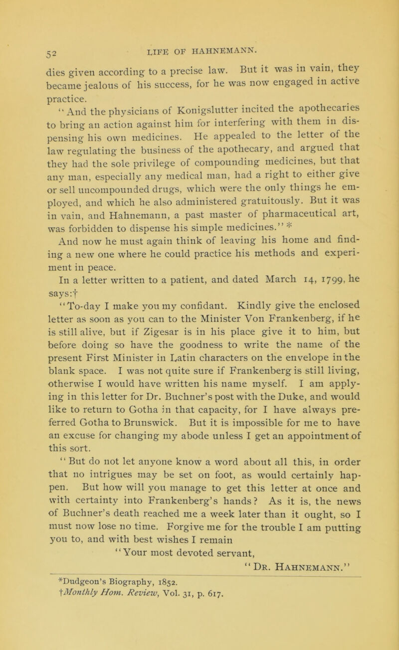 dies given according to a precise law. But it was in vain, they became jealous of his success, for he was now engaged in acti\e practice. “And the physicians of Konigslutter incited the apothecaries to bring an action against hitn for interfering with them in dis- pensing his own medicines. He appealed to the letter of the law regulating the business of the apothecary, and argued that they had the sole privilege of compounding medicines, but that any man, especially any medical man, had a right to either give or sell uncompounded drugs, which were the only things he em- ployed, and which he also administered gratuitously. But it was in vain, and Hahnemann, a past master of pharmaceutical art, was forbidden to dispense his simple medicines.” And now he must again think of leaving his home and find- ing a new one where he could practice his methods and experi- ment in peace. In a letter written to a patient, and dated March 14, 1799, he says:f “To-day I make you my confidant. Kindly give the enclosed letter as soon as you can to the Minister Von Frankenberg, if he is still alive, but if Zigesar is in his place give it to him, but before doing so have the goodness to write the name of the present First Minister in Latin characters on the envelope in the blank space. I was not quite sure if Frankenberg is still living, otherwise I would have written his name myself. I am apply- ing in this letter for Dr. Buchner’s post with the Duke, and would like to return to Gotha in that capacity, for I have always pre- ferred Gotha to Brunswick. But it is impossible for me to have an excuse for changing my abode unless I get an appointment of this sort. “ But do not let anyone know a word about all this, in order that no intrigues may be set on foot, as would certainly hap- pen. But how will you manage to get this letter at once and with certainty into Frankenberg’s hands? As it is, the news of Buchner’s death reached me a week later than it ought, so I must now lose no time. Forgive me for the trouble I am putting you to, and with best wishes I remain “Your most devoted servant, “Dr. Hahnemann.” *Dudgeon’s Biography, 1852. fMonthly Horn. Review, Vol. 31, p. 617.