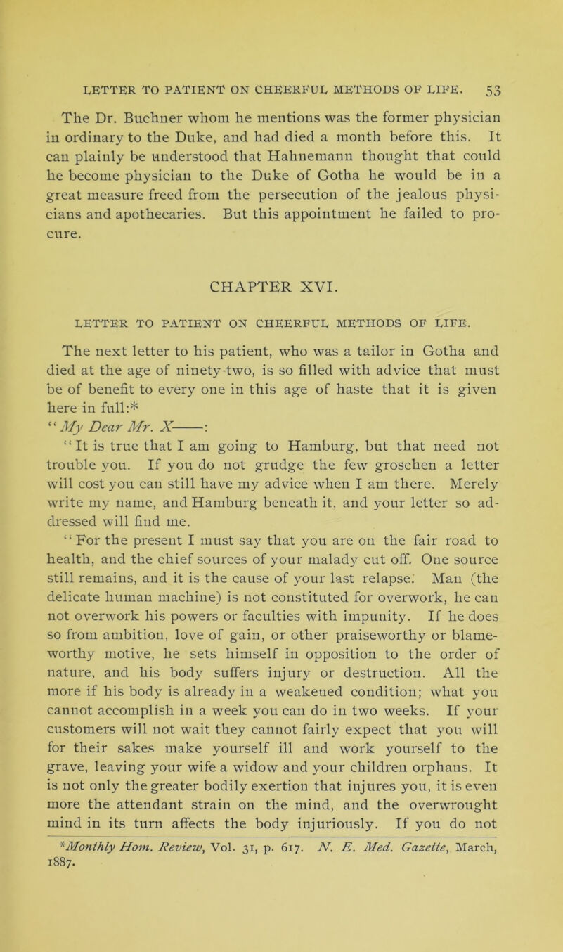 The Dr. Buchner whom he mentions was the former physician in ordinary to the Duke, and had died a month before this. It can plainly be understood that Hahnemann thought that could he become physician to the Duke of Gotha he would be in a great measure freed from the persecution of the jealous physi- cians and apothecaries. But this appointment he failed to pro- cure. CHAPTER XVI. LETTER TO PATIENT ON CHEERFUL METHODS OF LIFE. The next letter to his patient, who was a tailor in Gotha and died at the age of ninety-two, is so filled with advice that must be of benefit to every one in this age of haste that it is given here in full:* “ My Dear Mr. X : “It is true that I am going to Hamburg, but that need not trouble you. If you do not grudge the few groschen a letter will cost you can still have my advice when I am there. Merely write my name, and Hamburg beneath it, and your letter so ad- dressed will find me. “ For the present I must say that you are on the fair road to health, and the chief sources of your malady cut off. One source still remains, and it is the cause of your last relapse; Man (the delicate human machine) is not constituted for overwork, he can not overwork his powers or faculties with impunity. If he does so from ambition, love of gain, or other praiseworthy or blame- worthy motive, he sets himself in opposition to the order of nature, and his body suffers injury or destruction. All the more if his body is already in a weakened condition; what you cannot accomplish in a week you can do in two weeks. If your customers will not wait they cannot fairly expect that you will for their sakes make yourself ill and work yourself to the grave, leaving your wife a widow and your children orphans. It is not only the greater bodily exertion that injures you, it is even more the attendant strain on the mind, and the overwrought mind in its turn affects the body injuriously. If you do not *Monthly Horn. Review, Vol. 31, p. 617. N. E. Med. Gazette, March, 1887.