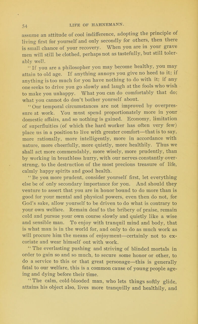 assume an attitude of cool indifference, adopting the principle of living first for yourself and only secondly for others, then there is small chance of your recovery. When you are in your grave men will still be clothed, perhaps not as tastefully, but still toler- ably well. “If you are a philosopher 3^011 may become healthy, 3^011 ma3r attain to old age. If anything annoys you give no heed to it; if anything is too much for you have nothing to do with it; if any one seeks to drive you go slowly and laugh at the fools who wish to make you unhappy. What you can do comfortably that do; what 3tou cannot do don’t bother yourself about. “Our temporal circumstances are not improved by overpres- sure at work. You must spend proportionately more in your domestic affairs, and so nothing is gained. Economy, limitation of superfluities (of which the hard worker has often very few) place us in a position to live with greater comfort—that is to say, more rationally, more intelligently, more in accordance with nature, more cheerfully, more quietly, more healthily. Thus we shall act more commendably, more wisely, more prudently, than by working in breathless hurry, with our nerves constantly over- strung, to the destruction of the most precious treasure of life, calmE happy spirits and good health. “Be you more prudent, consider yourself first, let everything else be of only secondary importance for you. And should they venture to assert that 3^011 are in honor bound to do more than is good for your mental and physical powers, even then do not, for God’s sake, allow 3'ourself to be driven to do what is contrary to your own welfare. Remain deaf to the bribery of praise, remain cold and pursue your own course slowly and quietly like a wise and sensible man. To enjo3^ with tranquil mind and body, that is what man is in the world for, and only to do as much work as will procure him the means of enjoyment—certainly not to ex- coriate and wear himself out with work. “ The everlasting pushing and striving of blinded mortals in order to gain so and so much, to secure some honor or other, to do a service to this or that great personage—this is generally fatal to our welfare, this is a common cause of young people age- ing and dying before their time. “The calm, cold-blooded man, who lets things softly glide, attains his object also, lives more tranquilly and healthily, and
