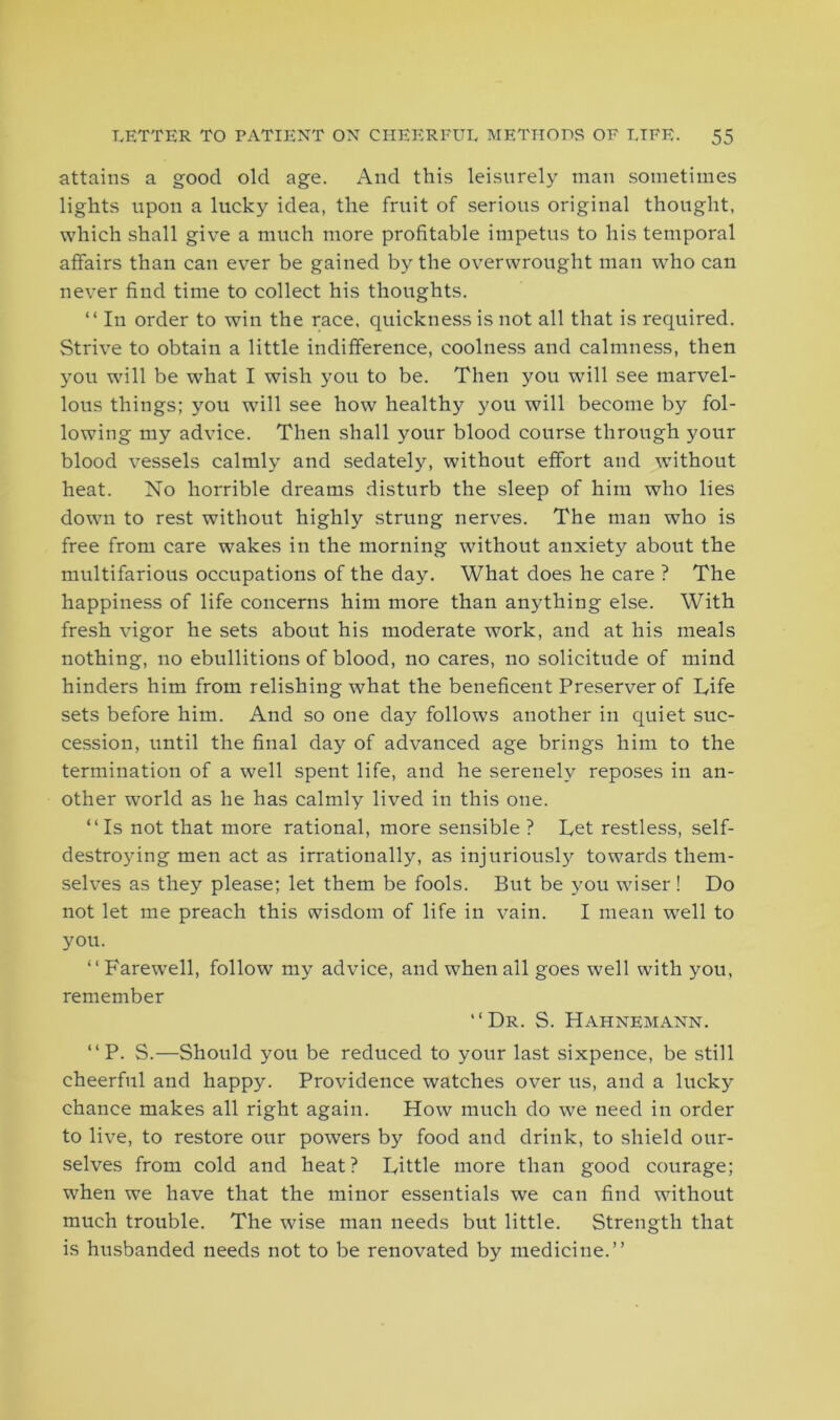 attains a good old age. And this leisurely man sometimes lights upon a lucky idea, the fruit of serious original thought, which shall give a much more profitable impetus to his temporal affairs than can ever be gained by the overwrought man who can never find time to collect his thoughts. “ In order to win the race, quickness is not all that is required. Strive to obtain a little indifference, coolness and calmness, then you will be what I wish you to be. Then you will see marvel- lous things; you will see how healthy you will become by fol- lowing my advice. Then shall your blood course through your blood vessels calmly and sedately, without effort and without heat. No horrible dreams disturb the sleep of him who lies down to rest without highly strung nerves. The man who is free from care wakes in the morning without anxiety about the multifarious occupations of the day. What does he care ? The happiness of life concerns him more than anything else. With fresh vigor he sets about his moderate work, and at his meals nothing, no ebullitions of blood, no cares, no solicitude of mind hinders him from relishing what the beneficent Preserver of Life sets before him. And so one day follows another in quiet suc- cession, until the final day of advanced age brings him to the termination of a well spent life, and he serenely reposes in an- other wrorld as he has calmly lived in this one. “Is not that more rational, more sensible ? Let restless, self- destroying men act as irrationally, as injuriously towards them- selves as they please; let them be fools. But be you wiser! Do not let me preach this wisdom of life in vain. I mean well to you. “ Farewell, follow my advice, and when ail goes well with you, remember “Dr. S. Hahnemann. “ P. S.—Should you be reduced to your last sixpence, be still cheerful and happy. Providence watches over us, and a lucky chance makes all right again. How much do we need in order to live, to restore our powers by food and drink, to shield our- selves from cold and heat? Little more than good courage; when we have that the minor essentials we can find without much trouble. The wise man needs but little. Strength that is husbanded needs not to be renovated by medicine.’’