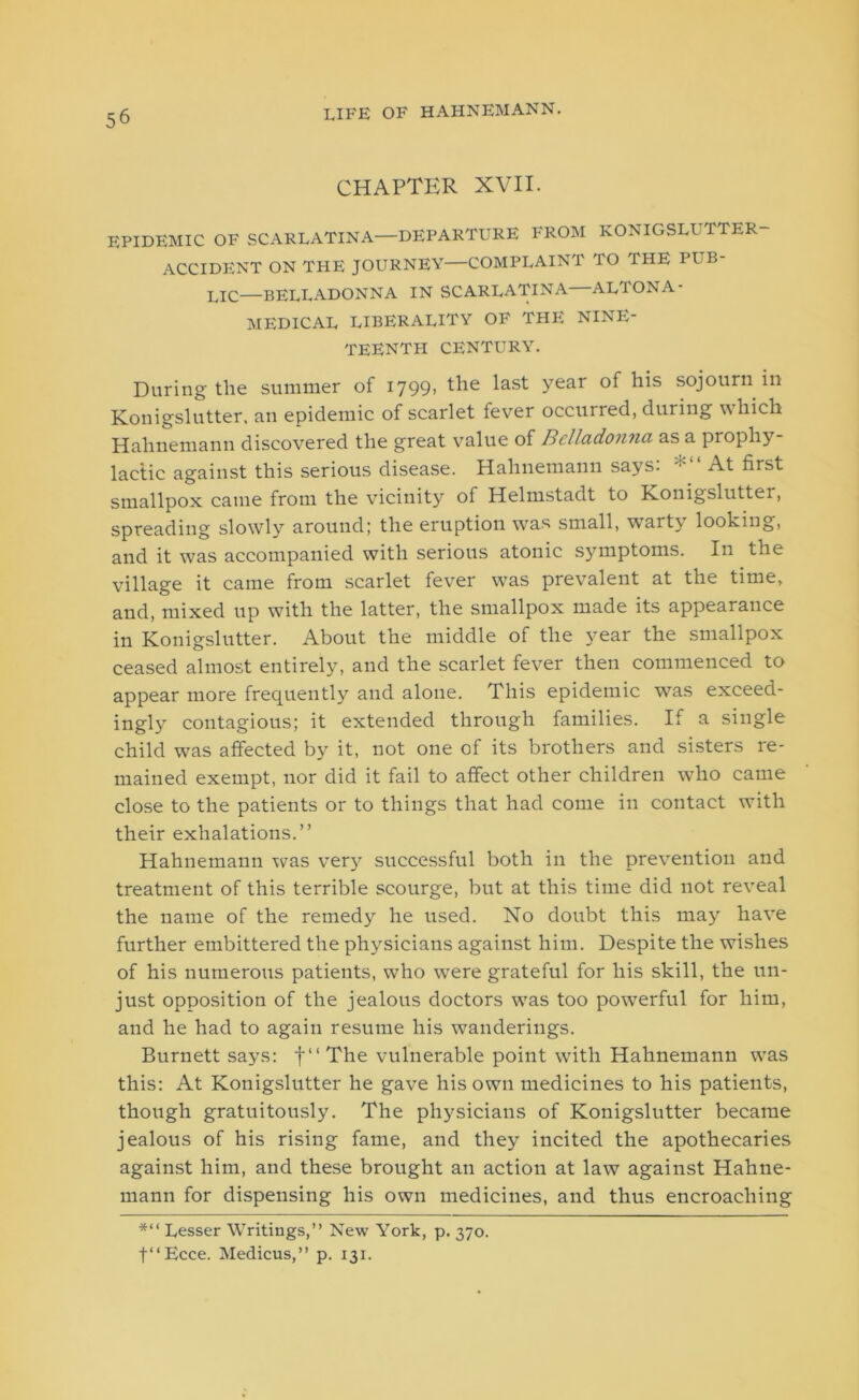 CHAPTER XVII. EPIDEMIC OF SCARLATINA—DEPARTURE FROM KONIGSLUTTER- ACCIDENT ON THE JOURNEY—COMPLAINT TO THE PUB- LIC—BELLADONNA IN SCARLATINA—ALTONA- MEDICAL LIBERALITY OF THE NINE- TEENTH CENTURY. During the summer of 1799> ^ie Year s°j°urn Konigslutter, an epidemic of scarlet fever occuired, during which Hahnemann discovered the great value of Belladonna as a prophy- lactic against this serious disease. Hahnemann says: At first smallpox came from the vicinity of Helmstadt to Konigslutter, spreading slowly around; the eruption was small, warty looking, and it was accompanied with serious atonic symptoms. In the village it came from scarlet fever was prevalent at the time, and, mixed up with the latter, the smallpox made its appearance in Konigslutter. About the middle of the year the smallpox ceased almost entirely, and the scarlet fever then commenced to appear more frequently and alone. This epidemic was exceed- ingly contagious; it extended through families. If a single child was affected by it, not one of its brothers and sisters re- mained exempt, nor did it fail to affect other children who came close to the patients or to things that had come in contact with their exhalations.” Hahnemann was very successful both in the prevention and treatment of this terrible scourge, but at this time did not reveal the name of the remedy he used. No doubt this may have further embittered the physicians against him. Despite the wishes of his numerous patients, who were grateful for his skill, the un- just opposition of the jealous doctors w7as too powerful for him, and he had to again resume his wanderings. Burnett says: f“The vulnerable point writh Hahnemann wras this: At Konigslutter he gave his own medicines to his patients, though gratuitously. The physicians of Konigslutter became jealous of his rising fame, and they incited the apothecaries against him, and these brought an action at law against Hahne- mann for dispensing his own medicines, and thus encroaching *“ Lesser Writings,” New York, p. 370. t‘‘Ecce. Medicus,” p. 131.