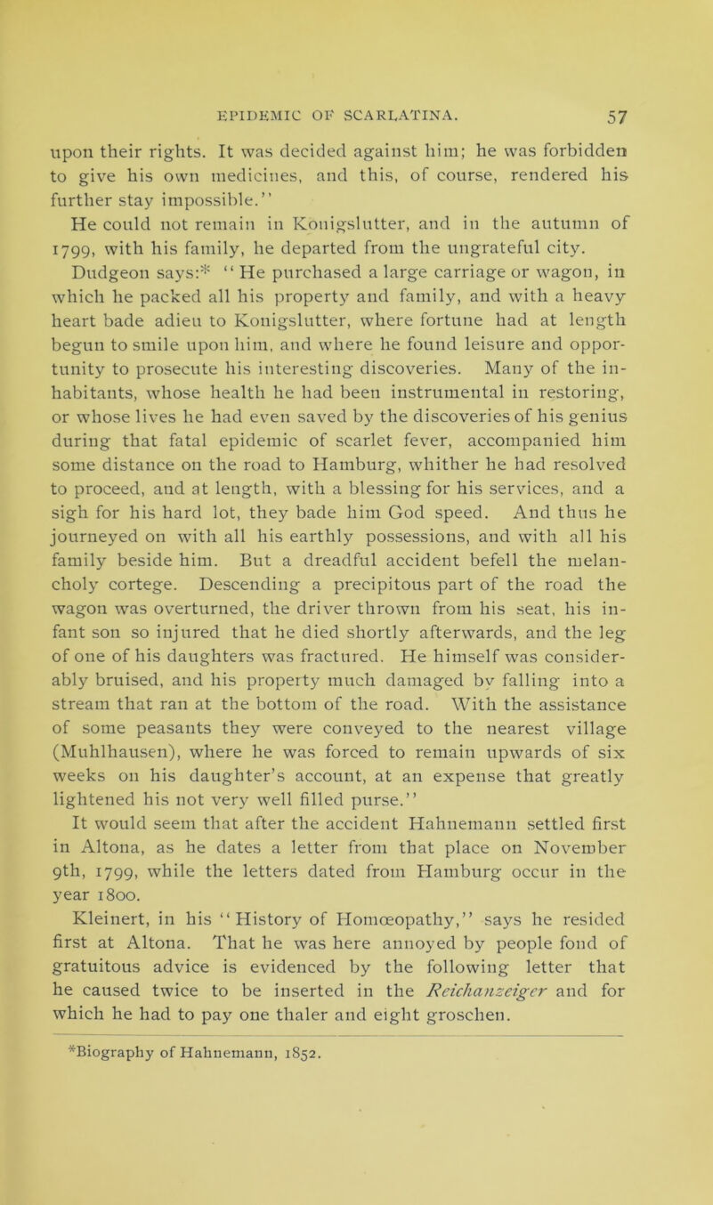 upon their rights. It was decided against him; he was forbidden to give his own medicines, and this, of course, rendered his further stay impossible.” He could not remain in Konigslutter, and in the autumn of 1799» with his family, he departed from the ungrateful city. Dudgeon says:* “ He purchased a large carriage or wagon, in which he packed all his property and family, and with a heavy heart bade adieu to Konigslutter, where fortune had at length begun to smile upon him, and where he found leisure and oppor- tunity to prosecute his interesting discoveries. Many of the in- habitants, whose health he had been instrumental in restoring, or whose lives he had even saved by the discoveries of his genius during that fatal epidemic of scarlet fever, accompanied him some distance on the road to Hamburg, whither he had resolved to proceed, and at length, with a blessing for his services, and a sigh for his hard lot, they bade him God speed. And thus he journeyed on with all his earthly possessions, and with all his family beside him. But a dreadful accident befell the melan- choly cortege. Descending a precipitous part of the road the wagon was overturned, the driver thrown from his seat, his in- fant son so injured that he died shortly afterwards, and the leg of one of his daughters was fractured. He himself was consider- ably bruised, and his property much damaged by falling into a stream that ran at the bottom of the road. With the assistance of some peasants they were conveyed to the nearest village (Muhlhausen), where he was forced to remain upwards of six weeks on his daughter’s account, at an expense that greatly lightened his not very well filled purse.” It would seem that after the accident Hahnemann settled first in Altona, as he dates a letter from that place on November 9th, 1799, while the letters dated from Hamburg occur in the year 1800. Kleinert, in his ‘‘History of Homoeopathy,” says he resided first at Altona. That he was here annoyed by people fond of gratuitous advice is evidenced by the following letter that he caused twice to be inserted in the Reichanzeigcr and for which he had to pay one thaler and eight groschen. *Biography of Hahnemann, 1852.