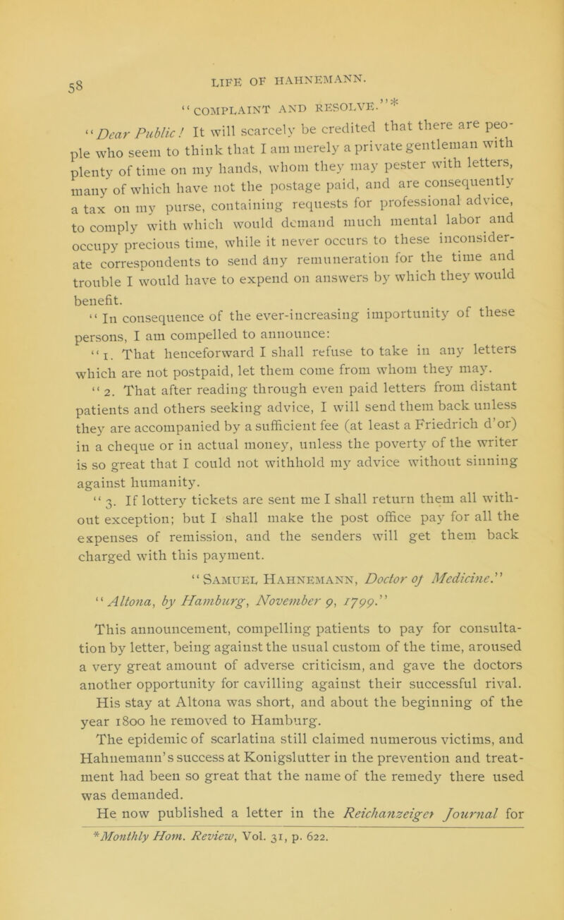 “complaint and resolve.’ “Dear Public! It will scarcely be credited that there are peo- ple who seem to think that I am merely a private gentleman with plenty of time on my hands, whom they may pester with letters, many of which have not the postage paid, and are consequently a tax on my purse, containing requests for professional advice, to comply with which would demand much mental labor and occupy precious time, while it never occurs to these inconsider- ate correspondents to send Any remuneration for the time and trouble I would have to expend on answers by which they would benefit. “ In consequence of the ever-increasing importunity of these persons, I am compelled to announce: << i That henceforward I shall refuse to take in any letters which are not postpaid, let them come from whom they may. “2. That after reading through even paid letters from distant patients and others seeking advice, I will send them back unless they are accompanied by a sufficient fee (at least a Friedrich d’or) in a cheque or in actual money, unless the poverty of the writer is so great that I could not withhold my advice without sinning against humanity. “ 'j. If lotterv tickets are sent me I shall return them all with- out exception; but I shall make the post office pay for all the expenses of remission, and the senders will get them back charged with this payment. “Samuel Hahnemann, Doctor oj Medicine.” “ Altona, by Hamburg, November 9, 1799P This announcement, compelling patients to pay for consulta- tion by letter, being against the usual custom of the time, aroused a very great amount of adverse criticism, and gave the doctors another opportunity for cavilling against their successful rival. His stay at Altona was short, and about the beginning of the year 1800 he removed to Hamburg. The epidemic of scarlatina still claimed numerous victims, and Hahnemann’s success at Konigslutter in the prevention and treat- ment had been so great that the name of the remedy there used was demanded. He now published a letter in the Reichanzeiger Joiirnal for