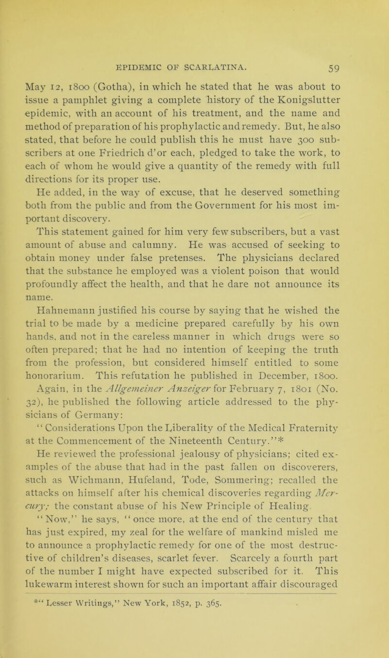 May 12, 1800 (Gotha), in which he stated that he was about to issue a pamphlet giving a complete history of the Konigslutter epidemic, with an account of his treatment, and the name and method of preparation of his prophylactic and remedy. But, he also stated, that before he could publish this he must have 300 sub- scribers at one Friedrich d’or each, pledged to take the work, to each of whom he would give a quantity of the remedy with full directions for its proper use. He added, in the way of excuse, that he deserved something both from the public and from the Government for his most im- portant discovery. This statement gained for him very few subscribers, but a vast amount of abuse and calumny. He was accused of seeking to obtain money under false pretenses. The physicians declared that the substance he employed was a violent poison that would profoundly affect the health, and that he dare not announce its name. Hahnemann justified his course by saying that he wished the trial to be made by a medicine prepared carefully by his own hands, and not in the careless manner in which drugs were so often prepared; that he had no intention of keeping the truth from the profession, but considered himself entitled to some honorarium. This refutation he published in December, 1800. Again, in the Allgemeiner Anzeiger for February 7, 1801 (No. 32), he published the following article addressed to the phy^- sicians of Germany: “ Considerations Upon the liberality of the Medical Fraternity at the Commencement of the Nineteenth Century.”* He reviewed the professional jealousy of physicians; cited ex- amples of the abuse that had in the past fallen on discoverers, such as Wichmann, Hufeland, Tode, Sommering; recalled the attacks on himself after his chemical discoveries regarding Mer- cury; the constant abuse of his New Principle of Plealing. 11 Now,” he says, “ once more, at the end of the century that has just expired, my zeal for the welfare of mankind misled me to announce a prophylactic remedy for one of the most destruc- tive of children’s diseases, scarlet fever. Scarcely a fourth part of the number I might have expected subscribed for it. This lukewarm interest shown for such an important affair discouraged Lesser Writings,” New York, 1852, p. 365.