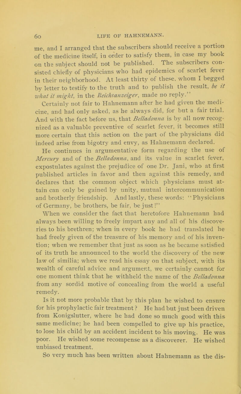 me, and I arranged that the subscribers should receive a portion of the medicine itself; in order to satisfy them, in case my book on the subject should not be published. The subsciibers con- sisted chiefly of physicians who had epidemics of scarlet fever in their neighborhood. At least thirty of these, whom I begged by letter to testify to the truth and to publish the result, be B what it might, in the Reichsanzeiger, made no reply.” Certainly not fair to Hahnemann after he had given the medi- cine, and had only asked, as he always did, for but a fair trial. And with the fact before us, that Belladonna is by all now recog- nized as a valuable preventive of scarlet fever, it becomes still more certain that this action on the part of the physicians did indeed arise from bigotry and envy, as Hahnemann declared. He continues in argumentative form regarding the use of Mercury and of the Bellado?inay and its value in scarlet fever, expostulates against the prejudice of one Dr. Jani, who at first published articles in favor and then against this remedy, and declares that the common object which physicians must at- tain can only be gained by unity, mutual intercommunication and brotherly friendship. And lastly, these words: “Physicians (if Germany, be brothers, be fair, be just!” When we consider the fact that heretofore Hahnemann had always been willing to freely impart any and all of his discove- ries to his brethren; when in every book he had translated he had freely given of the treasure of his memory and of his inven- tion; when we remember that just as soon as he became satisfied of its truth he announced to the world the discovery of the new law of similia; when we read his essay on that subject, with its wealth of careful advice and argument, we certainly cannot for one moment think that he withheld the name of the Belladonna from any sordid motive of concealing from the world a useful remedy. Is it not more probable that by this plan he wished to ensure for his prophylactic fair treatment ? He had but just been driven from Konigslutter, where he had done so much good with this same medicine; he had been compelled to give up his practice, to lose his child by an accident incident to his moving. He was poor. He wished some recompense as a discoverer. He wished unbiased treatment. So very much has been written about Hahnemann as the dis-