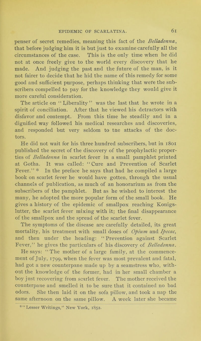 penser of secret remedies, meaning this fact of the Belladonna, that before judging him it is but just to examine carefully all the circumstances of the case. This is the only time when he did not at once freely give to the world every discovery that he made. And judging the past and the future of the man, is it not fairer to decide that he hid the name of this remedy for some good and sufficient purpose, perhaps thinking that were the sub- scribers compelled to pay for the knowledge they would give it more careful consideration. The article on “ Liberality ” was the last that he wrote in a spirit of conciliation. After that he viewed his detractors with disfavor and contempt. From this time he steadily and in a dignified way followed his medical researches and discoveries, and responded but very seldom to tne attacks of the doc- tors. He did not wait for his three hundred subscribers, but in 1801 published the secret of the discovery of the prophylactic proper- ties of Belladonna in scarlet fever in a small pamphlet printed at Gotha. It was called: “Cure and Prevention of Scarlet Fever.” * In the preface he says that had he compiled a large book on scarlet fever he would have gotten, through the usual channels of publication, as much of an honorarium as from the subscribers of the pamphlet. But as he wished to interest the many, he adopted the more popular form of the small book. He gives a history of the epidemic of smallpox reaching Konigs- lutter, the scarlet fever mixing with it; the final disappearance of the smallpox and the spread of the scarlet fever. The symptoms of the disease are carefully detailed, its great mortality, his treatment with small doses of Opium and Ipecac, and then under the heading: “ Prevention against Scarlet Fever,” he gives the particulars of his discovery of Belladonna. He says: “The mother of a large family, at the commence- ment of July, 1799, when the fever was most prevalent and fatal, had got a new counterpane made up by a seamstress who, with- out the knowledge of the former, had in her small chamber a boy just recovering from scarlet fever. The mother received the counterpane and smelled it to be sure that it contained no bad odors. She then laid it on the sofa pillow, and took a nap the same afternoon on the same pillow. A week later she became