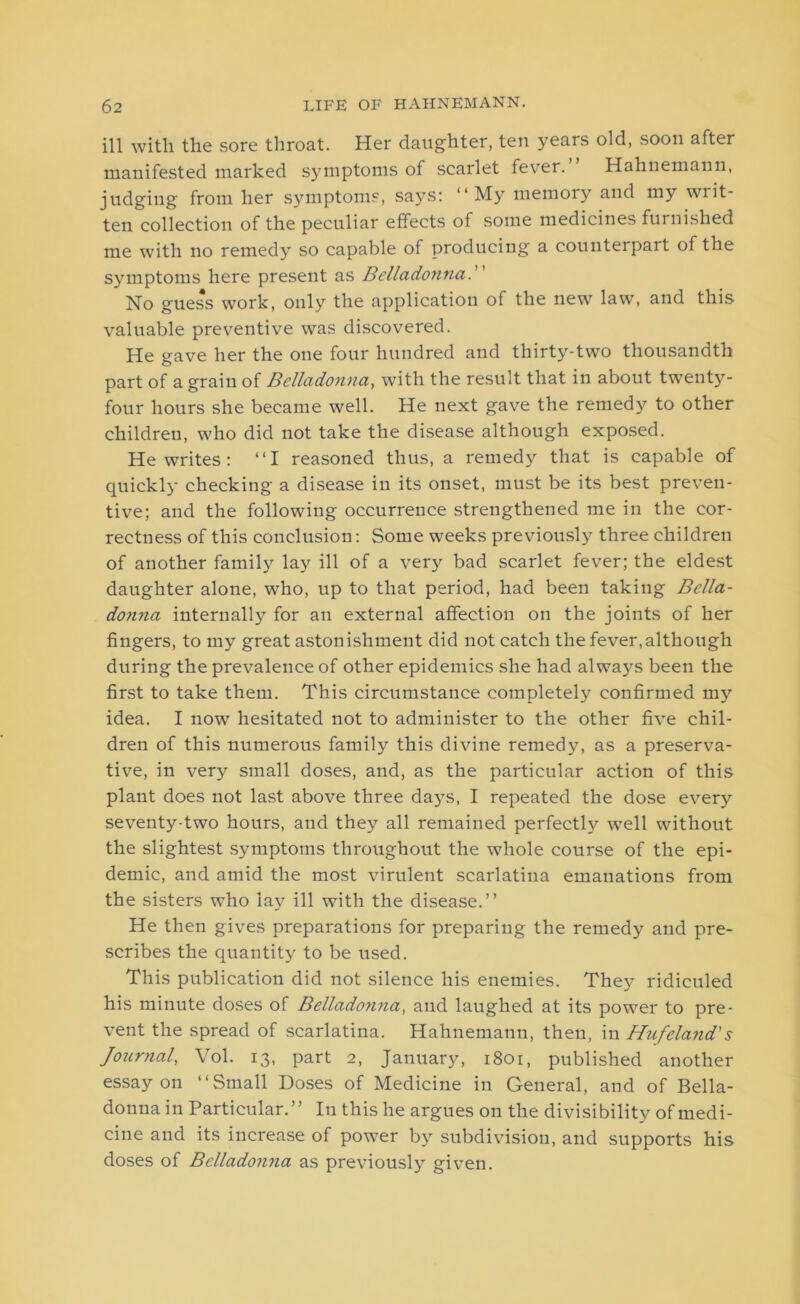 ill with the sore throat. Her daughter, ten years old, soon after manifested marked symptoms of scarlet fever. Hahnemann, judging from her symptoms, says: “My memory and my writ- ten collection of the peculiar effects of some medicines furnished me with no remedy so capable of producing a counterpart of the symptoms here present as Bcllado?ina Ho guess work, only the application of the new law, and this valuable preventive was discovered. He gave her the one four hundred and thirty-two thousandth part of a grain of Belladonna, with the result that in about twenty- four hours she became well. He next gave the remedy to other children, who did not take the disease although exposed. He writes: “I reasoned thus, a remedy that is capable of quickly checking a disease in its onset, must be its best preven- tive; and the following occurrence strengthened me in the cor- rectness of this conclusion: Some weeks previously three children of another family lay ill of a very bad scarlet fever; the eldest daughter alone, who, up to that period, had been taking Bella- donna internally for an external affection on the joints of her fingers, to my great astonishment did not catch the fever,although during the prevalence of other epidemics she had always been the first to take them. This circumstance completely confirmed my idea. I now hesitated not to administer to the other five chil- dren of this numerous family this divine remedy, as a preserva- tive, in very small doses, and, as the particular action of this plant does not last above three days, I repeated the dose every seventy-two hours, and they all remained perfectly well without the slightest symptoms throughout the whole course of the epi- demic, and amid the most virulent scarlatina emanations from the sisters who lay ill with the disease.” He then gives preparations for preparing the remedy and pre- scribes the quantity to be used. This publication did not silence his enemies. They ridiculed his minute doses of Belladonna, and laughed at its power to pre- vent the spread of scarlatina. Hahnemann, then, in Hufeland's Journal, Vol. 13, part 2, January, 1801, published another essay on “Small Doses of Medicine in General, and of Bella- donna in Particular.” In this he argues on the divisibility of medi- cine and its increase of power by subdivision, and supports his doses of Belladonna as previously given.