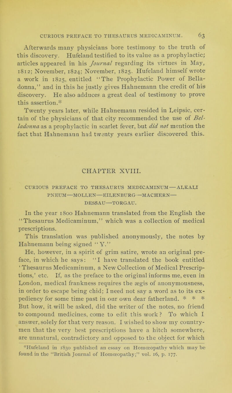 Afterwards many physicians bore testimony to the truth of this discovery. Hufeland testified to its value as a prophylactic; articles appeared in his Journal regarding its virtues in May, 1812; November, 1824; November, 1825. Hufeland himself wrote a work in 1825, entitled “The Prophylactic Power of Bella- donna,” and in this he justly gives Hahnemann the credit of hist discovery. He also adduces a great deal of testimony to prove this assertion.* Twenty years later, while Hahnemann resided in Teipsic, cer- tain of the physicians of that city recommended the use of Bel- ladonna as a prophylactic in scarlet fever, but did not mention the fact that Hahnemann had twenty years earlier discovered this. CHAPTER XVIII. CURIOUS PREFACE TO THESAURUS MEDICAMINUM — ALKALI PNEUM—MOLTEN—EILENBITRG—MACHERN— DESSAU—TORGAU. In the year 1800 Hahnemann translated from the English the “Thesaurus Medicaminum,” which was a collection of medical prescriptions. This translation was published anonymous^, the notes by Hahnemann being signed “ Y.” He, however, in a spirit of grim satire, wrote an original pre- face, in which he says: “I have translated the book entitled ‘ Thesaurus Medicaminum, a New Collection of Medical Prescrip- tions,’ etc. If, as the preface to the original informs me, even in London, medical frankness requires the aegis of anonymousness, in order to escape being chid; I need not say a word as to its ex- pediency for some time past in our own dear fatherland. * * * But how, it will be asked, did the writer of the notes, no friend to compound medicines, come to edit this work ? To which I answer, solely for that very reason. I wished to show my country- men that the very best prescriptions have a hitch somewhere, are unnatural, contradictory and opposed to the object for which *Hufeland in 1830 published an essay on Homoeopathy which may be found in the “British Journal of Homoeopathy;” vol. 16, p. 177.