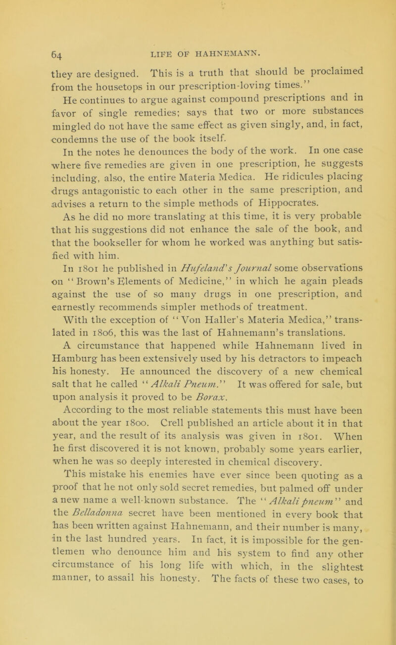 they are designed. This is a truth that should be proclaimed from the housetops in our prescription-loving times.” He continues to argue against compound prescriptions and in favor of single remedies; says that two or more substances mingled do not have the same effect as given singly, and, in fact, ■condemns the use of the book itself. In the notes he denounces the body of the work. In one case ■where five remedies are given in one prescription, he suggests including, also, the entire Materia Medica. He ridicules placing •drugs antagonistic to each other in the same prescription, and advises a return to the simple methods of Hippocrates. As he did no more translating at this time, it is very probable that his suggestions did not enhance the sale of the book, and that the bookseller for whom he worked was anything but satis- fied with him. In 1801 he published in Hufeland's Journal some observations on “ Brown’s Elements of Medicine,” in which he again pleads against the use of so many drugs in one prescription, and earnestly recommends simpler methods of treatment. With the exception of “ Von Haller’s Materia Medica,” trans- lated in 1806, this was the last of Hahnemann’s translations. A circumstance that happened while Hahnemann lived in Hamburg has been extensively used by his detractors to impeach his honesty. He announced the discovery of a new chemical salt that he called “ Alkali Pneum.” It was offered for sale, but upon analysis it proved to be Borax. According to the most reliable statements this must have been about the year 1800. Crell published an article about it in that year, and the result of its analysis was given in 1801. When he first discovered it is not known, probably some years earlier, when he was so deeply interested in chemical discovery. This mistake his enemies have ever since been quoting as a proof that he not only sold secret remedies, but palmed off under anew name a well-known substance. The “ Alkalipneum and the Belladonna secret have been mentioned in every book that has been written against Hahnemann, and their number is many, in the last hundred years. In fact, it is impossible for the gen- tlemen who denounce him and his system to find any other circumstance of his long life with which, in the slightest manner, to assail his honesty. The facts of these two cases, to