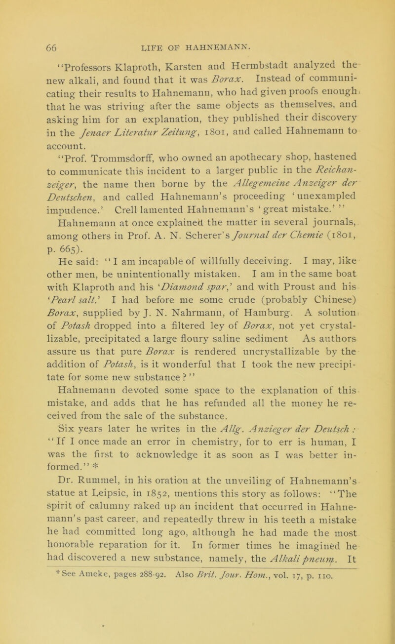 “Professors Klaproth, Karsten and Hermbstadt analyzed the new alkali, and found that it was Borax. Instead of communi- cating their results to Hahnemann, who had given proofs enough, that he was striving after the same objects as themselves, and asking him for an explanation, they published their discovery in the Jenaer Literatur Zeitung, 1801, and called Hahnemann to account. “Prof. Trommsdorff, who owned an apothecary shop, hastened to communicate this incident to a larger public in the Reiclian- zeiger, the name then borne by the Allegemeine Anzeiger dcr Deutschen, and called Hahnemann’s proceeding ‘unexampled impudence.’ Crell lamented Hahnemann’s ‘great mistake.’ ’’ Hahnemann at once explained the matter in several journals, among others in Prof. A. N. Scherer’s Journal der Chemie (1801, p. 665). He said: “ I am incapable of willfully deceiving. I may, like other men, be unintentionally mistaken. I am in the same boat with Klaproth and his 'Diamond spar,' and with Proust and his ‘Pearl salt.' I had before me some crude (probably Chinese) Borax, supplied by J. N. Nahrmann, of Hamburg. A solution of Potash dropped into a filtered ley of Borax, not yet crystal- lizable, precipitated a large floury saline sediment As authors assure us that pure Borax is rendered uncrystallizable by the addition of Potash, is it wonderful that I took the new precipi- tate for some new substance ? ” Hahnemann devoted some space to the explanation of this mistake, and adds that he has refunded all the money he re- ceived from the sale of the substance. Six years later he writes in the Allg. Anzieger der Deutsch : “If I once made an error in chemistry, for to err is human, I was the first to acknowledge it as soon as I was better in- formed.” * Dr. Rummel, in his oration at the unveiling of Hahnemann’s statue at Deipsic, in 1852, mentions this story as follows: “The spirit of calumny raked up an incident that occurred in Hahne- mann’s past career, and repeatedly threw in his teeth a mistake he had committed long ago, although he had made the most honorable reparation for it. In former times he imagined he had discovered a new substance, namely, the Alkalipneum. It * See Ameke, pages 288-92. Also Brit. Jour. Horn., vol. 17, p. no.