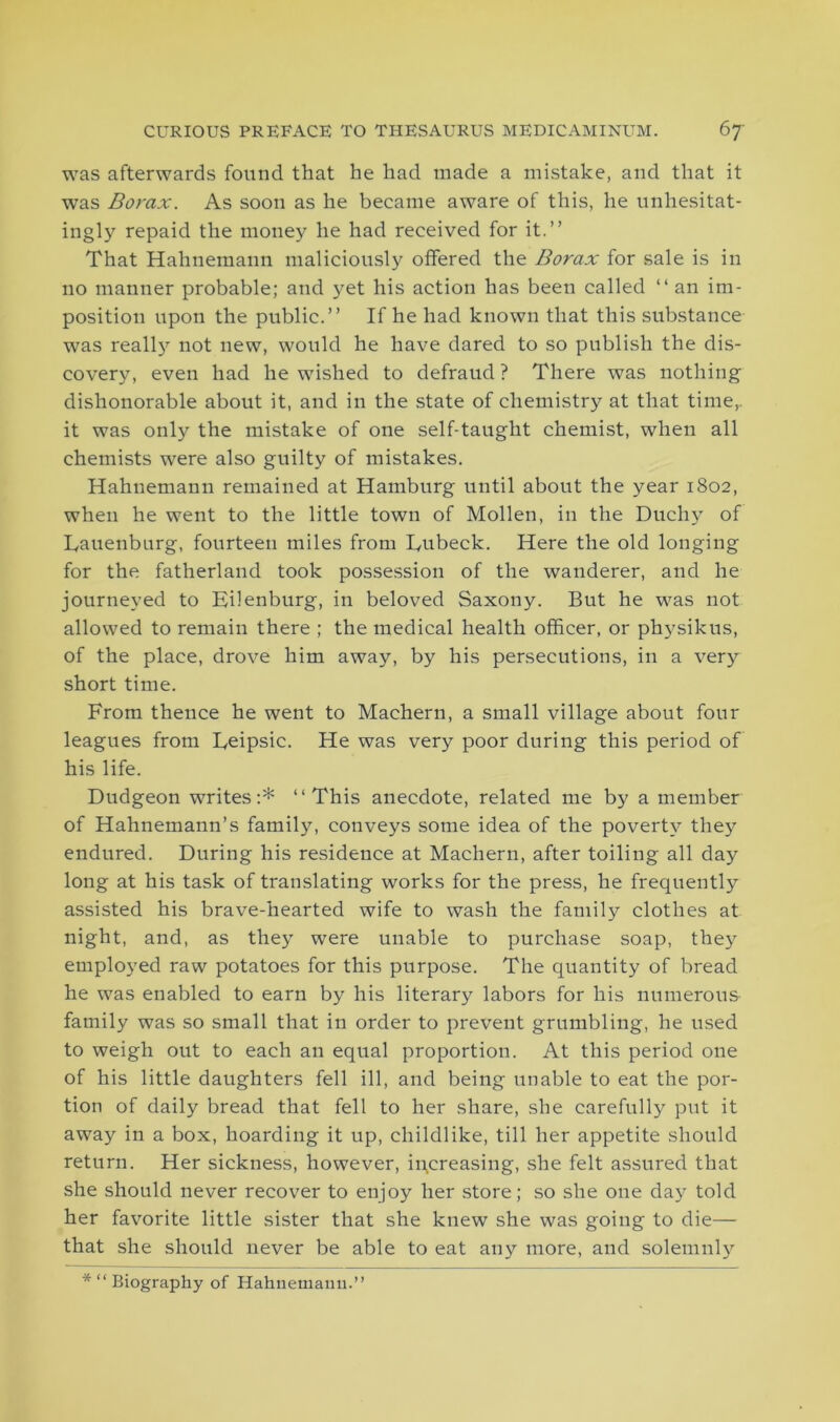 was afterwards found that he had made a mistake, and that it was Borax. As soon as he became aware of this, he unhesitat- ingly repaid the money he had received for it.” That Hahnemann maliciously offered the Borax for sale is in no manner probable; and yet his action has been called “ an im- position upon the public.” If he had known that this substance was really not new, would he have dared to so publish the dis- covery, even had he wished to defraud ? There was nothing dishonorable about it, and in the state of chemistry at that time,, it was only the mistake of one self-taught chemist, when all chemists were also guilty of mistakes. Hahnemann remained at Hamburg until about the year 1802, when he went to the little town of Mollen, in the Duchy of Dauenburg, fourteen miles from Eubeck. Here the old longing for the fatherland took possession of the wanderer, and he journeyed to Eilenburg, in beloved Saxony. But he was not allowed to remain there ; the medical health officer, or physikus, of the place, drove him away, by his persecutions, in a very short time. From thence he went to Machern, a small village about four leagues from Eeipsic. He was very poor during this period of his life. Dudgeon writes:* ‘‘This anecdote, related me by a member of Hahnemann’s family, conveys some idea of the poverty they endured. During his residence at Machern, after toiling all day long at his task of translating works for the press, he frequently assisted his brave-hearted wife to wash the family clothes at night, and, as they were unable to purchase soap, they employed raw potatoes for this purpose. The quantity of bread he was enabled to earn by his literary labors for his numerous family was so small that in order to prevent grumbling, he used to weigh out to each an equal proportion. At this period one of his little daughters fell ill, and being unable to eat the por- tion of daily bread that fell to her share, she carefully put it away in a box, hoarding it up, childlike, till her appetite should return. Her sickness, however, increasing, she felt assured that she should never recover to enjoy her store; so she one day told her favorite little sister that she knew she was going to die— that she should never be able to eat any more, and solemnly *“ Biography of Hahnemann.”