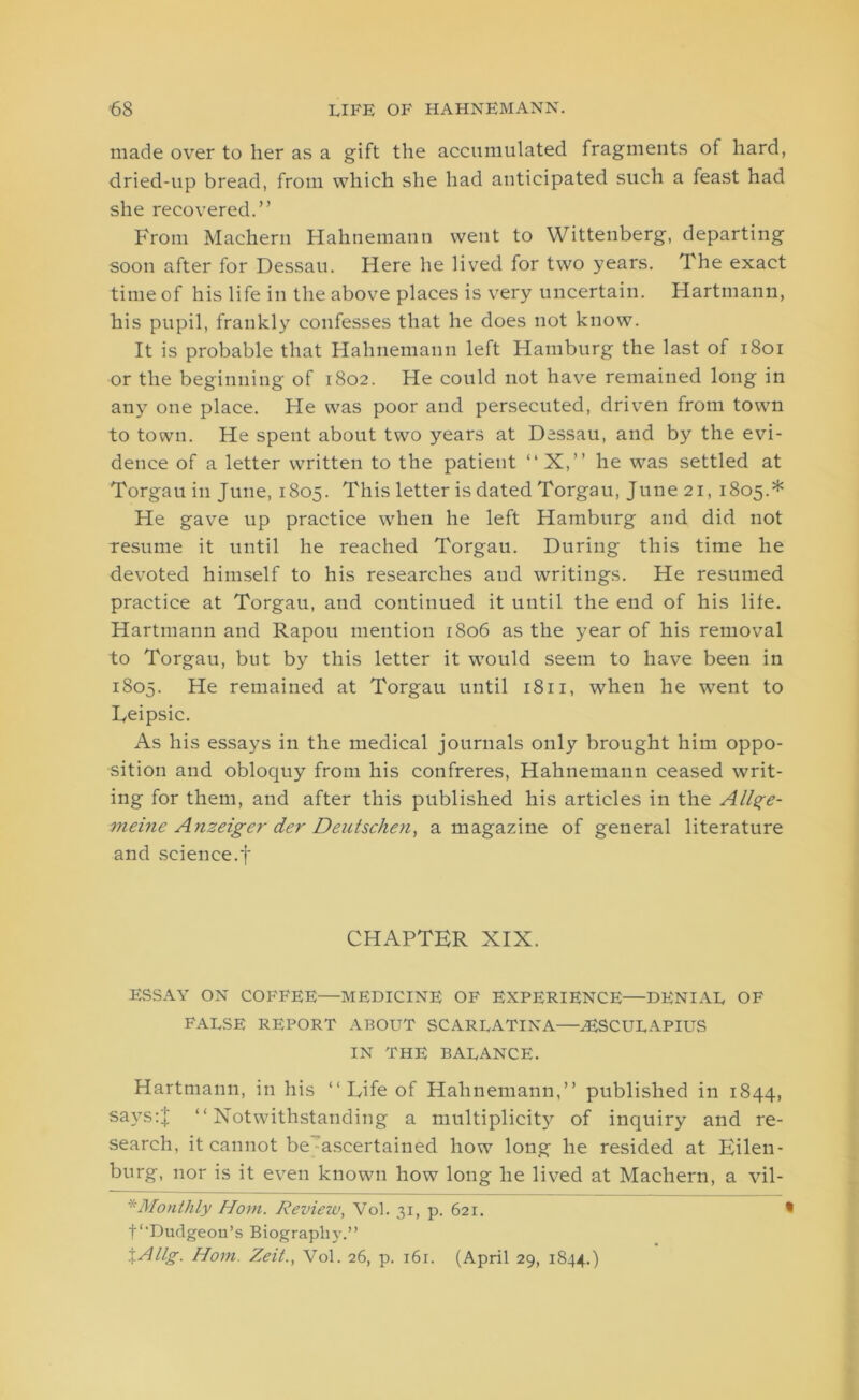 made over to her as a gift the accumulated fragments of hard, dried-up bread, from which she had anticipated such a feast had she recovered.” From Machern Hahnemann went to Wittenberg, departing soon after for Dessau. Here he lived for two years. The exact time of his life in the above places is very uncertain. Hartmann, his pupil, frankly confesses that he does not know. It is probable that Hahnemann left Hamburg the last of 1801 or the beginning of 1802. He could not have remained long in any one place. He was poor and persecuted, driven from town to town. He spent about two years at Dessau, and by the evi- dence of a letter written to the patient “X,” he was settled at Torgau in June, 1805. This letter is dated Torgau, June 21, 1805.* He gave up practice when he left Hamburg and. did not resume it until he reached Torgau. During this time he devoted himself to his researches and writings. He resumed practice at Torgau, and continued it until the end of his life. Hartmann and Rapou mention 1806 as the year of his removal to Torgau, but by this letter it would seem to have been in 1805. He remained at Torgau until 1811, when he went to Reipsic. As his essays in the medical journals only brought him oppo- sition and obloquy from his confreres, Hahnemann ceased writ- ing for them, and after this published his articles in the Allge- meine Anzeiger der Dentschen, a magazine of general literature and science.f CHAPTER XIX. ESSAY ON COFFEE—MEDICINE OF EXPERIENCE—DENIAL OF FALSE REPORT ABOUT SCARLATINA—AESCULAPIUS IN THE BALANCE. Hartmann, in his ‘‘Rife of Hahnemann,” published in 1844, says:j; ‘‘Notwithstanding a multiplicity of inquiry and re- search, it cannot be ascertained how long he resided at Eilen- burg, nor is it even known how long he lived at Machern, a vil- *Monthly Horn. Review, Vol. 31, p. 621. • f'Dudgeon’s Biography.” \Allg. Horn. Zeit., Vol. 26, p. i6r. (April 29, 1844.)