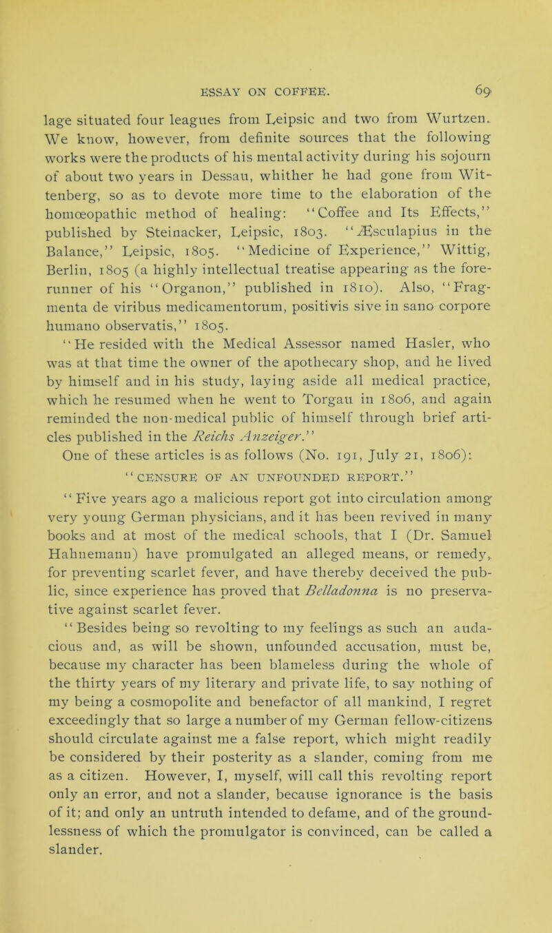 lage situated four leagues from Leipsic and two from Wurtzen. We know, however, from definite sources that the following works were the products of his mental activity during his sojourn of about two years in Dessau, whither he had gone from Wit- tenberg, so as to devote more time to the elaboration of the homoeopathic method of healing: “Coffee and Its Effects,” published by Steinacker, Leipsic, 1803. “ Aesculapius in the Balance,” Leipsic, 1805. “ Medicine of Experience,” Wittig, Berlin, 1805 (a highly intellectual treatise appearing as the fore- runner of his “Organon,” published in 1810). Also, “Frag- menta de viribus medicamentorum, positivis sive in sano corpore humano observatis,” 1805. “ He resided with the Medical Assessor named Hasler, who was at that time the owner of the apothecary shop, and he lived by himself and in his study, laying aside all medical practice, which he resumed when he went to Torgau in 1806, and again reminded the non-medical public of himself through brief arti- cles published in the Reichs Anzeiger.” One of these articles is as follows (No. 191, July 21, 1806): “CENSURE OF AN UNFOUNDED REPORT.” “ Five years ago a malicious report got into circulation among- very young German physicians, and it has been revived in many books and at most of the medical schools, that I (Dr. Samuel Hahnemann) have promulgated an alleged means, or remedy,, for preventing scarlet fever, and have thereby deceived the pub- lic, since experience has proved that Bcllado?ina is no preserva- tive against scarlet fever. “ Besides being so revolting to my feelings as such an auda- cious and, as will be shown, unfounded accusation, must be, because my character has been blameless during the whole of the thirty years of my literary and private life, to say nothing of my being a cosmopolite and benefactor of all mankind, I regret exceedingly that so large a number of my German fellow-citizens should circulate against me a false report, which might readily be considered by their posterity as a slander, coming from me as a citizen. However, I, myself, will call this revolting report only an error, and not a slander, because ignorance is the basis of it; and only an untruth intended to defame, and of the ground- lessness of which the promulgator is convinced, can be called a slander.