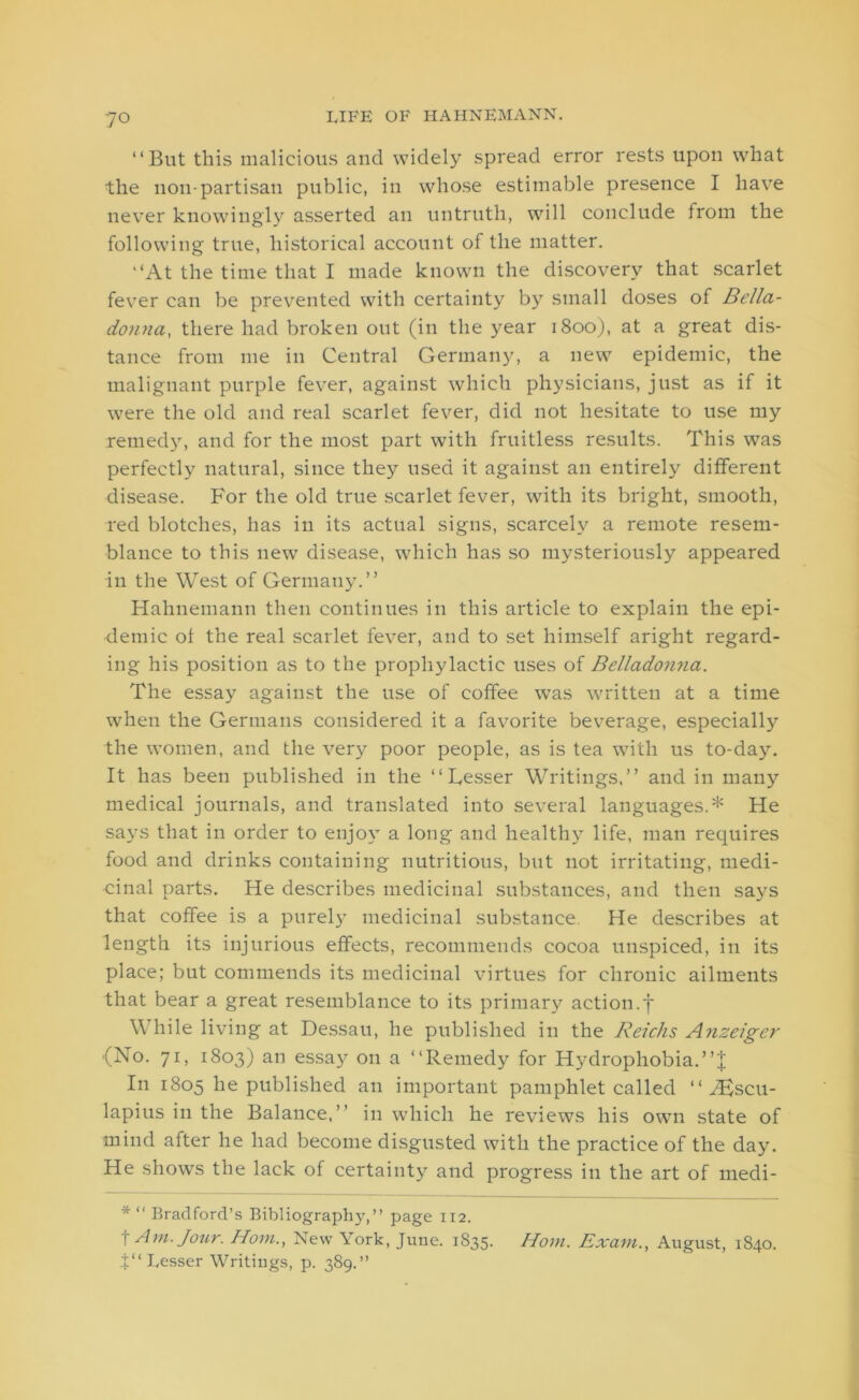 “But this malicious and widely spread error rests upon what the non-partisan public, in whose estimable presence I have never knowingly asserted an untruth, will conclude from the following true, historical account of the matter. “At the time that I made known the discovery that scarlet fever can be prevented with certainty by small doses of Bella- donna:, there had broken out (in the year 1800), at a great dis- tance from me in Central Germany, a new epidemic, the malignant purple fever, against which physicians, just as if it were the old and real scarlet fever, did not hesitate to use my remedy, and for the most part with fruitless results. This was perfectly natural, since they used it against an entirely different disease. For the old true scarlet fever, with its bright, smooth, red blotches, has in its actual signs, scarcely a remote resem- blance to this new disease, which has so mysteriously appeared in the West of Germany.” Hahnemann then continues in this article to explain the epi- demic of the real scarlet fever, and to set himself aright regard- ing his position as to the prophylactic uses of Belladonna. The essay against the use of coffee was written at a time when the Germans considered it a favorite beverage, especially the women, and the very poor people, as is tea with us to-day. It has been published in the “Lesser Writings,” and in many medical journals, and translated into several languages.* He says that in order to enjoy a long and healthy life, man requires food and drinks containing nutritious, but not irritating, medi- cinal parts. He describes medicinal substances, and then sa)-s that coffee is a purely medicinal substance He describes at length its injurious effects, recommends cocoa unspiced, in its place; but commends its medicinal virtues for chronic ailments that bear a great resemblance to its primary action, f While living at Dessau, he published in the Reichs Anzciger (No. 71, 1803) an essay on a “Remedy for Hydrophobia.”'! In 1805 he published an important pamphlet called “Aescu- lapius in the Balance.” in which he reviews his own state of mind after he had become disgusted with the practice of the day. He shows the lack of certainty and progress in the art of medi- * “ Bradford’s Bibliography,” page 112. i Am. Jour. Horn., New York, June. 1835. Horn. Exam., August, 1840. 4“ Lesser Writings, p. 389.”