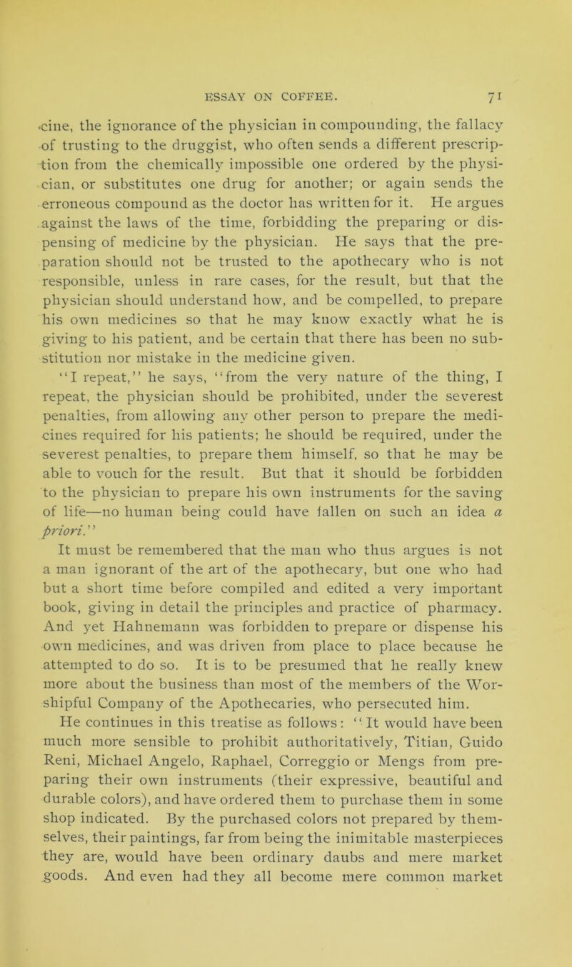 •cine, the ignorance of the physician in compounding, the fallacy of trusting to the druggist, who often sends a different prescrip- tion from the chemically impossible one ordered by the physi- cian, or substitutes one drug for another; or again sends the erroneous compound as the doctor has written for it. He argues against the laws of the time, forbidding the preparing or dis- pensing of medicine by the physician. He says that the pre- paration should not be trusted to the apothecary who is not responsible, unless in rare cases, for the result, but that the physician should understand how, and be compelled, to prepare his own medicines so that he may know exactly what he is giving to his patient, and be certain that there has been no sub- stitution nor mistake in the medicine given. “I repeat,” he says, “from the very nature of the thing, I repeat, the physician should be prohibited, under the severest penalties, from allowing any other person to prepare the medi- cines required for his patients; he should be required, under the severest penalties, to prepare them himself, so that he may be able to vouch for the result. But that it should be forbidden to the physician to prepare his own instruments for the saving of life—no human being could have iallen on such an idea a priori. ’ ’ It must be remembered that the man who thus argues is not a man ignorant of the art of the apothecary, but one who had but a short time before compiled and edited a very important book, giving in detail the principles and practice of pharmacy. And yet Hahnemann was forbidden to prepare or dispense his own medicines, and was driven from place to place because he attempted to do so. It is to be presumed that he really knew more about the business than most of the members of the Wor- shipful Company of the Apothecaries, who persecuted him. He continues in this treatise as follows : “ It would have been much more sensible to prohibit authoritatively, Titian, Guido Reni, Michael Angelo, Raphael, Correggio or Mengs from pre- paring their own instruments (their expressive, beautiful and durable colors), and have ordered them to purchase them in some shop indicated. By the purchased colors not prepared by them- selves, their paintings, far from being the inimitable masterpieces they are, would have been ordinary daubs and mere market goods. And even had they all become mere common market