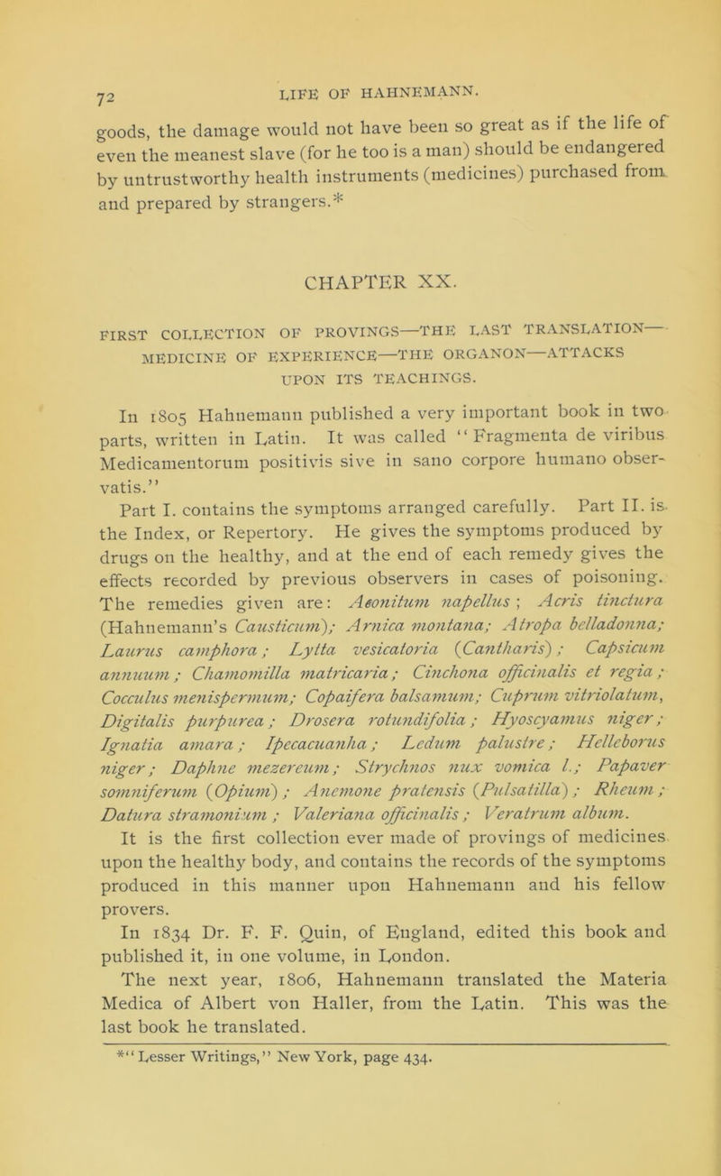 goods, the damage would not have been so great as if the life of even the meanest slave (for he too is a man) should be endangered by untrustworthy health instruments (medicines) purchased from, and prepared by strangers.* CHAPTER XX. FIRST COLLECTION OF PROVINGS—THE LAST TRANSLATION MEDICINE OF EXPERIENCE—THE ORGANON—ATTACKS UPON ITS TEACHINGS. In 1805 Hahnemann published a very important book in two parts, written in Latin. It was called “ Fragmenta de viribus Medicamentorum positivis sive in sano corpore liumano obser- vatis.” Part I. contains the symptoms arranged carefully. Part II. is- the Index, or Repertory. He gives the symptoms produced by drugs on the healthy, and at the end of each remedy gives the effects recorded by previous observers in cases of poisoning. The remedies given are: Aeonituni napellus ; Acris hnctura (Hahnemann’s Causticum)/ Arnica montana; Atropa belladonna; Laurus camphora; Lytta vesicaloria (Cantharis) / Capsicum annuum; Chamomilla matricaria; Cinchona officinalis et regia; Cocculus menispermum; Copaifera balsamum; Cuprum vitriolatum, Digitalis purpurea; Drosera rotundifolia; Hyoscyamus niger; Ignatia amara; Ipecacuanha; Ledum palustre; Hellcborus niger; Daphne mezercum; Strychnos mix vomica l.; Papaver somniferum {Opiuni) ; Anemone pratensis (Pulsatilla) ; Rheum; Datura stramonium ; Valeriana officinalis ; Veratrum album. It is the first collection ever made of provings of medicines upon the healthy body, and contains the records of the symptoms produced in this manner upon Hahnemann and his fellow pro vers. In 1834 Dr. F. F. Quin, of England, edited this book and published it, in one volume, in London. The next year, 1806, Hahnemann translated the Materia Medica of Albert von Haller, from the Latin. This was the last book he translated. *“ Lesser Writings,” New York, page 434.