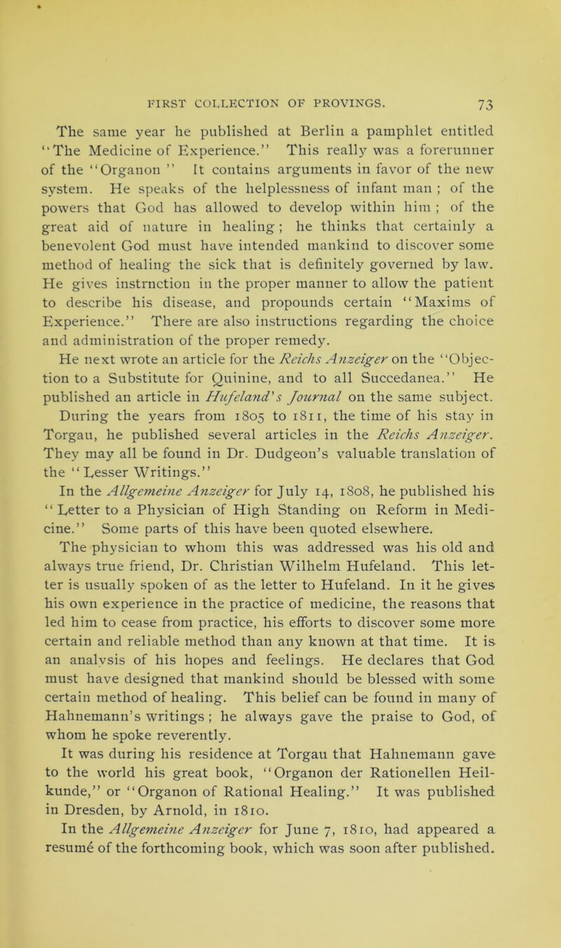 The same year he published at Berlin a pamphlet entitled “The Medicine of Experience.” This really was a forerunner of the “Organon ” It contains arguments in favor of the new system. He speaks of the helplessness of infant man ; of the powers that God has allowed to develop within him ; of the great aid of nature in healing; he thinks that certainly a benevolent God must have intended mankind to discover some method of healing the sick that is definitely governed by law. He gives instrnction in the proper manner to allow the patient to describe his disease, and propounds certain “Maxims of Experience.” There are also instructions regarding the choice and administration of the proper remedy. He next wrote an article for the Rcichs Anzeiger on the “Objec- tion to a Substitute for Quinine, and to all Succedanea.” He published an article in Hufeland's Journal on the same subject. During the years from 1805 to 1811, the time of his stay in Torgau, he published several articles in the Reichs Anzeiger. They may all be found in Dr. Dudgeon’s valuable translation of the “Lesser Writings.” In the Allgemeine A?izclger for July 14, 1808, he published his “Letter to a Physician of High Standing on Reform in Medi- cine.” Some parts of this have been quoted elsewhere. The physician to whom this was addressed was his old and always true friend, Dr. Christian Wilhelm Hufeland. This let- ter is usually spoken of as the letter to Hufeland. In it he gives his own experience in the practice of medicine, the reasons that led him to cease from practice, his efforts to discover some more certain and reliable method than any known at that time. It is an analvsis of his hopes and feelings. He declares that God must have designed that mankind should be blessed with some certain method of healing. This belief can be found in many of Hahnemann’s writings ; he always gave the praise to God, of whom he spoke reverently. It was during his residence at Torgau that Hahnemann gave to the world his great book, “Organon der Rationellen Heil- kunde,” or “Organon of Rational Healing.” It was published in Dresden, by Arnold, in 1810. In the Allgemeine Anzeiger for June 7, 1810, had appeared a resume of the forthcoming book, which was soon after published.