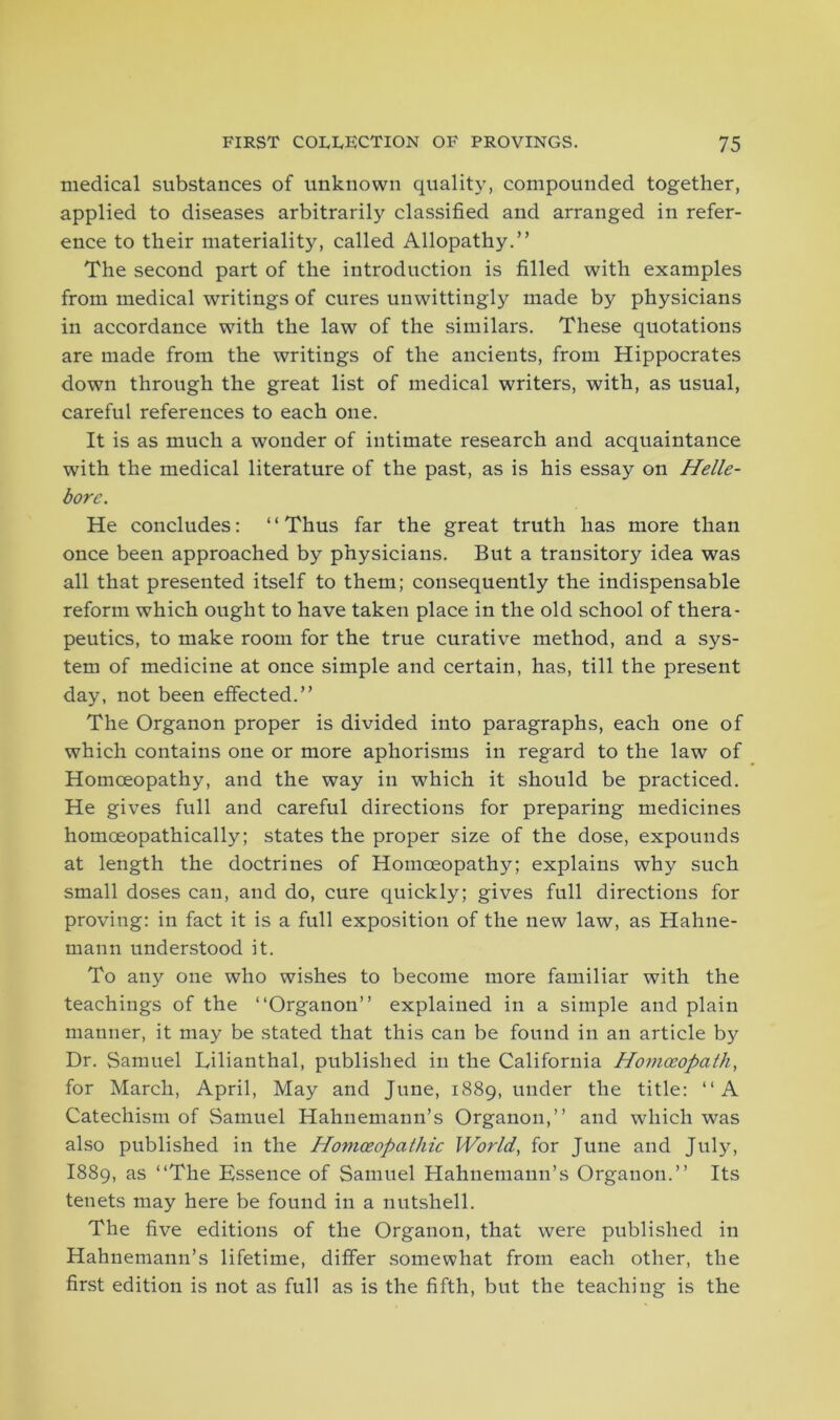 medical substances of unknown quality, compounded together, applied to diseases arbitrarily classified and arranged in refer- ence to their materiality, called Allopathy.” The second part of the introduction is filled with examples from medical writings of cures unwittingly made by physicians in accordance with the law of the similars. These quotations are made from the writings of the ancients, from Hippocrates down through the great list of medical writers, with, as usual, careful references to each one. It is as much a wonder of intimate research and acquaintance with the medical literature of the past, as is his essay on Helle- bore. He concludes: ‘‘Thus far the great truth has more than once been approached by physicians. But a transitory idea was all that presented itself to them; consequently the indispensable reform which ought to have taken place in the old school of thera- peutics, to make room for the true curative method, and a sys- tem of medicine at once simple and certain, has, till the present day, not been effected.” The Organon proper is divided into paragraphs, each one of which contains one or more aphorisms in regard to the law of Homoeopathy, and the way in which it should be practiced. He gives full and careful directions for preparing medicines homoeopathically; states the proper size of the dose, expounds at length the doctrines of Homoeopathy; explains why such small doses can, and do, cure quickly; gives full directions for proving: in fact it is a full exposition of the new law, as Hahne- mann understood it. To any one who wishes to become more familiar with the teachings of the “Organon” explained in a simple and plain manner, it may be stated that this can be found in an article by Dr. Samuel Lilianthal, published in the California Homoeopath, for March, April, May and June, 1889, under the title: “A Catechism of Samuel Hahnemann’s Organon,” and which was also published in the Homoeopathic World, for June and July, I889, as “The Essence of Samuel Hahnemann’s Organon.” Its tenets may here be found in a nutshell. The five editions of the Organon, that were published in Hahnemann’s lifetime, differ somewhat from each other, the first edition is not as full as is the fifth, but the teaching is the