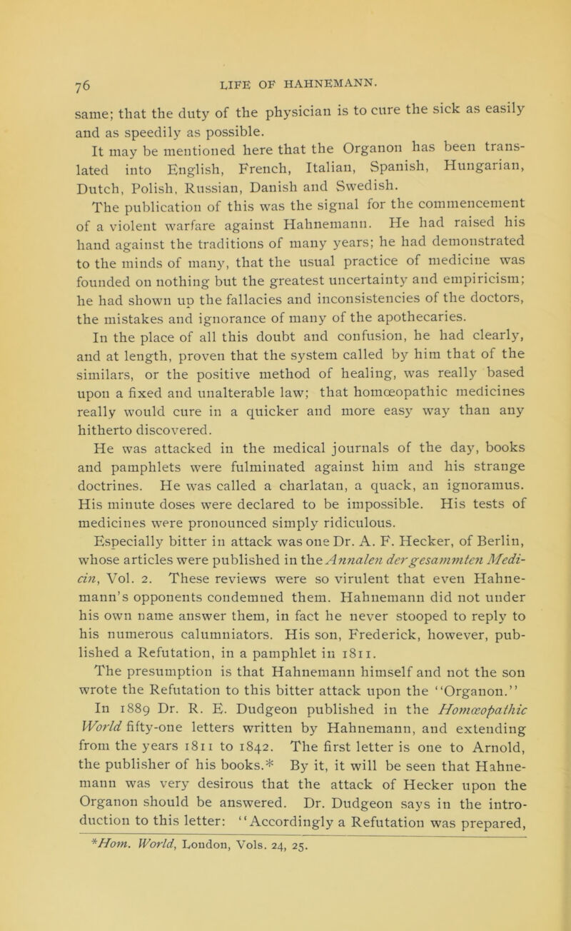 same; that the duty of the physician is to cure the sick as easily and as speedily as possible. It may be mentioned here that the Organon has been trans- lated into English, French, Italian, Spanish, Hungarian, Dutch, Polish, Russian, Danish and Swedish. The publication of this was the signal for the commencement of a violent warfare against Hahnemann. He had raised his hand against the traditions of many years; he had demonstrated to the minds of many, that the usual practice of medicine was founded on nothing but the greatest uncertainty and empiricism; he had shown up the fallacies and inconsistencies of the doctors, the mistakes and ignorance of many of the apothecaries. In the place of all this doubt and confusion, he had clearly, and at length, proven that the system called by him that of the similars, or the positive method of healing, was really based upon a fixed and unalterable law; that homoeopathic medicines really would cure in a quicker and more easy way than any hitherto discovered. He was attacked in the medical journals of the day, books and pamphlets were fulminated against him and his strange doctrines. He was called a charlatan, a quack, an ignoramus. His minute doses were declared to be impossible. His tests of medicines were pronounced simply ridiculous. Especially bitter in attack was one Dr. A. F. Hecker, of Berlin, whose articles were published in theAnnalen dergesammten Medi- an, Vol. 2. These reviews were so virulent that even Hahne- mann’s opponents condemned them. Hahnemann did not under his own name answer them, in fact he never stooped to reply to his numerous calumniators. His son, Frederick, however, pub- lished a Refutation, in a pamphlet in 1811. The presumption is that Hahnemann himself and not the son wrote the Refutation to this bitter attack upon the “Organon.” In 1889 Dr. R. E. Dudgeon published in the Homoeopathic World fifty-one letters written by Hahnemann, and extending from the years 1811 to 1842. The first letter is one to Arnold, the publisher of his books.* By it, it will be seen that Hahne- mann was very desirous that the attack of Hecker upon the Organon should be answered. Dr. Dudgeon says in the intro- duction to this letter: “Accordingly a Refutation was prepared, *Hom. World, London, Vols. 24, 25.