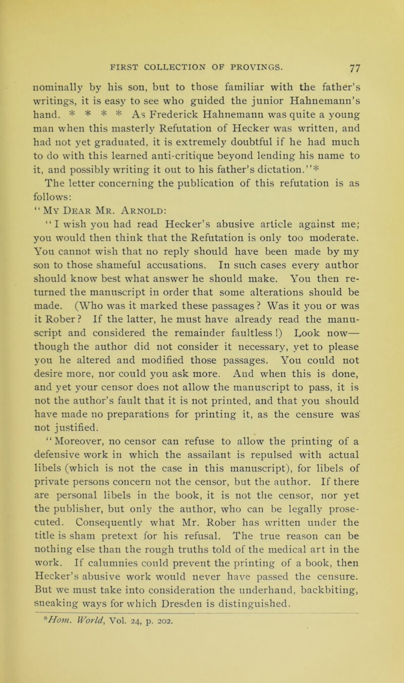 nominally by his son, but to those familiar with the father’s writings, it is easy to see who guided the junior Hahnemann’s hand. * * * * As Frederick Hahnemann was quite a young man when this masterly Refutation of Hecker was written, and had not yet graduated, it is extremely doubtful if he had much to do with this learned anti-critique beyond lending his name to it, and possibly writing it out to his father’s dictation.”* The letter concerning the publication of this refutation is as follows: “ My Dear Mr. Arnold: “ I wish you had read Hecker’s abusive article against me; you would then think that the Refutation is only too moderate. You cannot wish that no reply should have been made by my son to those shameful accusations. In such cases every author should know best what answer he should make. You then re- turned the manuscript in order that some alterations should be made. (Who was it marked these passages ? Was it you or was itRober? If the latter, he must have already read the manu- script and considered the remainder faultless !) Rook now— though the author did not consider it necessary, vet to please you he altered and modified those passages. You could not desire more, nor could you ask more. And when this is done, and yet your censor does not allow the manuscript to pass, it is not the author’s fault that it is not printed, and that you should have made no preparations for printing it, as the censure was not justified. ‘‘Moreover, no censor can refuse to allow the printing of a defensive work in which the assailant is repulsed with actual libels (which is not the case in this manuscript), for libels of private persons concern not the censor, but the author. If there are personal libels in the book, it is not the censor, nor yet the publisher, but only the author, who can be legally prose- cuted. Consequently what Mr. Rober has written under the title is sham pretext for his refusal. The true reason can be nothing else than the rough truths told of the medical art in the work. If calumnies could prevent the printing of a book, then Hecker’s abusive work would never have passed the censure. But we must take into consideration the underhand, backbiting, sneaking ways for which Dresden is distinguished.