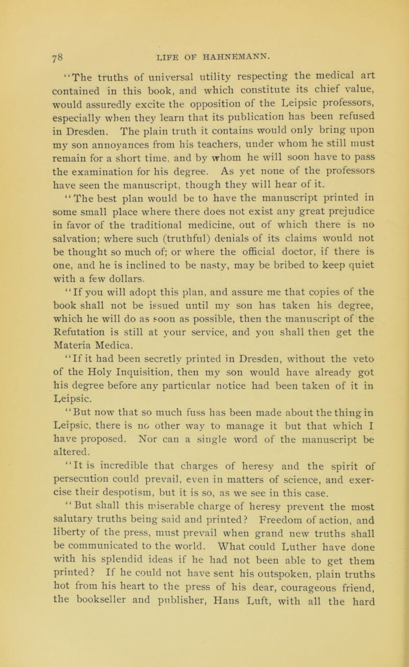 “The truths of universal utility respecting the medical art contained in this book, and which constitute its chief value, would assuredly excite the opposition of the Leipsic professors, especially when they learn that its publication has been refused in Dresden. The plain truth it contains would only bring upon my son annoyances from his teachers, under whom he still must remain for a short time, and by whom he will soon have to pass the examination for his degree. As yet none of the professors have seen the manuscript, though they will hear of it. “The best plan would be to have the manuscript printed in some small place where there does not exist any great prejudice in favor of the traditional medicine, out of which there is no salvation; where such (truthful) denials of its claims would not be thought so much of; or where the official doctor, if there is one, and he is inclined to be nasty, may be bribed to keep quiet with a few dollars. “If you will adopt this plan, and assure me that copies of the book shall not be issued until my son has taken his degree, which he will do as soon as possible, then the manuscript of the Refutation is still at your service, and you shall then get the Materia Medica. “If it had been secretly printed in Dresden, without the veto of the Holy Inquisition, then my son would have already got his degree before any particular notice had been taken of it in Leipsic. “But now that so much fuss has been made about the thing in Leipsic, there is no other way to manage it but that which I have proposed. Nor can a single word of the manuscript be altered. “It is incredible that charges of heresy and the spirit of persecution could prevail, even in matters of science, and exer- cise their despotism, but it is so, as we see in this case. “ But shall this miserable charge of heresy prevent the most salutary truths being said and printed? Freedom of action, and liberty of the press, must prevail when grand new truths shall be communicated to the world. What could Luther have done with his splendid ideas if he had not been able to get them printed? If he could not have sent his outspoken, plain truths hot from his heart to the press of his dear, courageous friend, the bookseller and publisher, Hans Luft, with all the hard