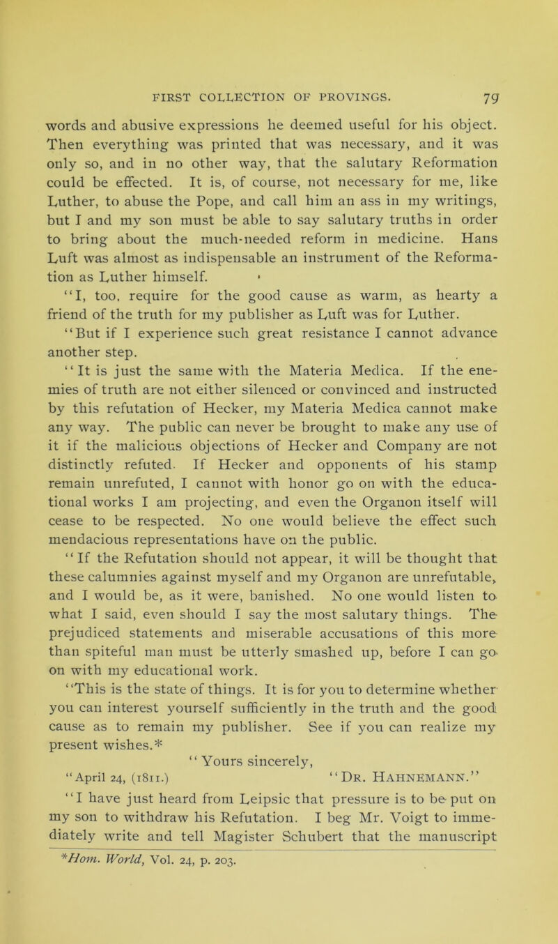 words and abusive expressions he deemed useful for his object. Then everything was printed that was necessary, and it was only so, and in no other way, that the salutary Reformation could be effected. It is, of course, not necessary for me, like Luther, to abuse the Pope, and call him an ass in my writings, but I and my son must be able to say salutary truths in order to bring about the much-needed reform in medicine. Hans Luft was almost as indispensable an instrument of the Reforma- tion as Luther himself. “I, too, require for the good cause as warm, as hearty a friend of the truth for my publisher as Luft was for Luther. “But if I experience such great resistance I cannot advance another step. “It is just the same with the Materia Medica. If the ene- mies of truth are not either silenced or convinced and instructed by this refutation of Hecker, my Materia Medica cannot make any way. The public can never be brought to make any use of it if the malicious objections of Hecker and Company are not distinctly refuted. If Hecker and opponents of his stamp remain unrefuted, I cannot with honor go on with the educa- tional works I am projecting, and even the Organon itself will cease to be respected. No one would believe the effect such mendacious representations have on the public. “ If the Refutation should not appear, it will be thought that these calumnies against myself and my Organon are unrefutable, and I would be, as it were, banished. No one would listen to what I said, even should I say the most salutary things. The- prejudiced statements and miserable accusations of this more than spiteful man must be utterly smashed up, before I can go> on with my educational work. “This is the state of things. It is for you to determine whether you can interest yourself sufficiently in the truth and the good cause as to remain my publisher. See if you can realize my present wishes.* “ Yours sincerely, “April 24, (1811.) “Dr. Hahnemann.” “I have just heard from Leipsic that pressure is to be put on my son to withdraw his Refutation. I beg Mr. Voigt to imme- diately write and tell Magister Schubert that the manuscript