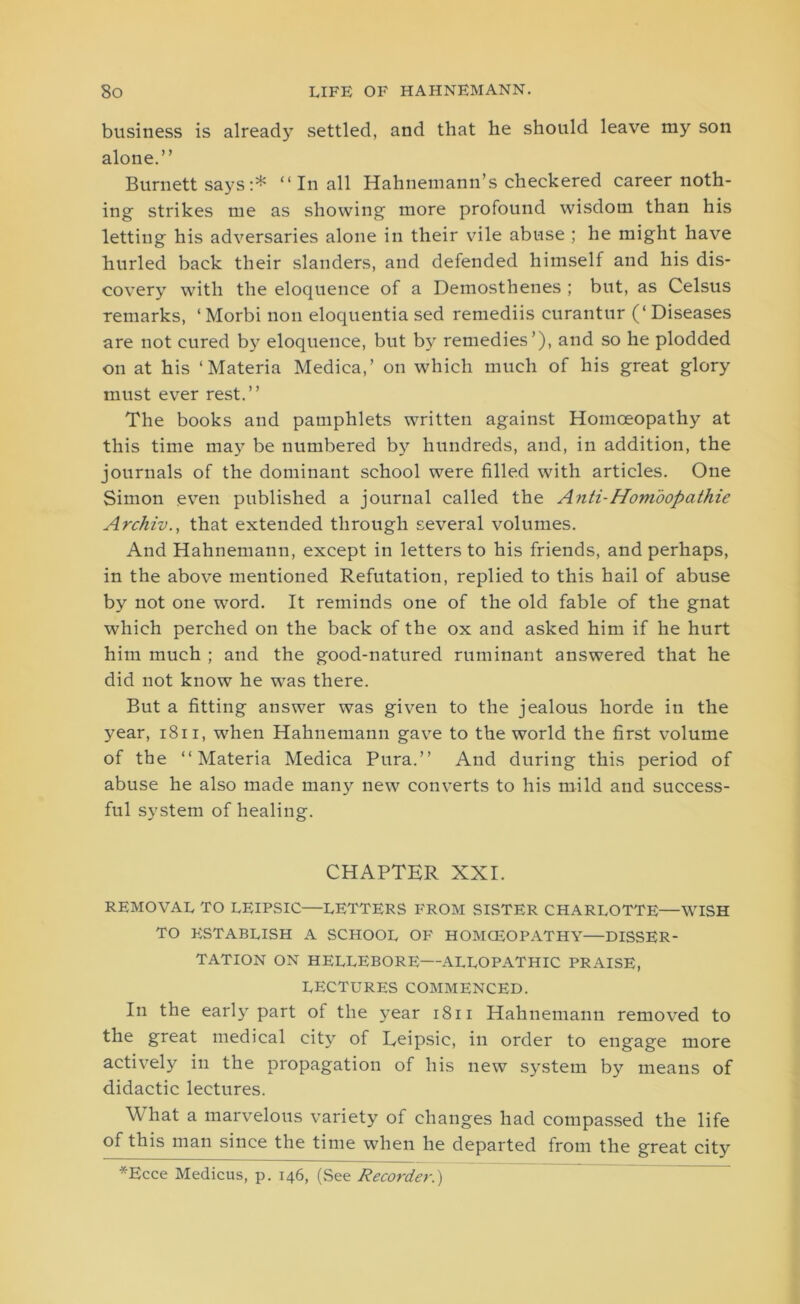 business is already settled, and that he should leave my son alone.” Burnett says :* “ In all Hahnemann’s checkered career noth- ing strikes me as showing more profound wisdom than his letting his adversaries alone in their vile abuse ; he might have hurled back their slanders, and defended himself and his dis- covery with the eloquence of a Demosthenes ; but, as Celsus remarks, ‘ Morbi non eloquentia sed remediis curantur (‘ Diseases are not cured by eloquence, but by remedies’), and so he plodded on at his ‘Materia Medica,’ on which much of his great glory must ever rest.” The books and pamphlets written against Homoeopath}’- at this time may be numbered by hundreds, and, in addition, the journals of the dominant school were filled with articles. One Simon even published a journal called the Anti-Homoopathie Archiv., that extended through several volumes. And Hahnemann, except in letters to his friends, and perhaps, in the above mentioned Refutation, replied to this hail of abuse by not one word. It reminds one of the old fable of the gnat which perched on the back of the ox and asked him if he hurt him much ; and the good-natured ruminant answered that he did not know he was there. But a fitting answer was given to the jealous horde in the year, 1811, when Hahnemann gave to the world the first volume of the “Materia Medica Pura.” And during this period of abuse he also made many new converts to his mild and success- ful system of healing. CHAPTER XXI. REMOVAL TO LEIPSIC—LETTERS FROM SISTER CHARLOTTE—WISH TO ESTABLISH A SCHOOL OF HOMCEOPATHY—DISSER- TATION ON HELLEBORE—ALLOPATHIC PRAISE, LECTURES COMMENCED. In the early part of the year 1811 Hahnemann removed to the great medical city of Eeipsic, in order to engage more actively in the propagation of his new system by means of didactic lectures. What a marvelous variety of changes had compassed the life of this man since the time when he departed from the great city *Ecce Medicus, p. 146, (See Recorder.)
