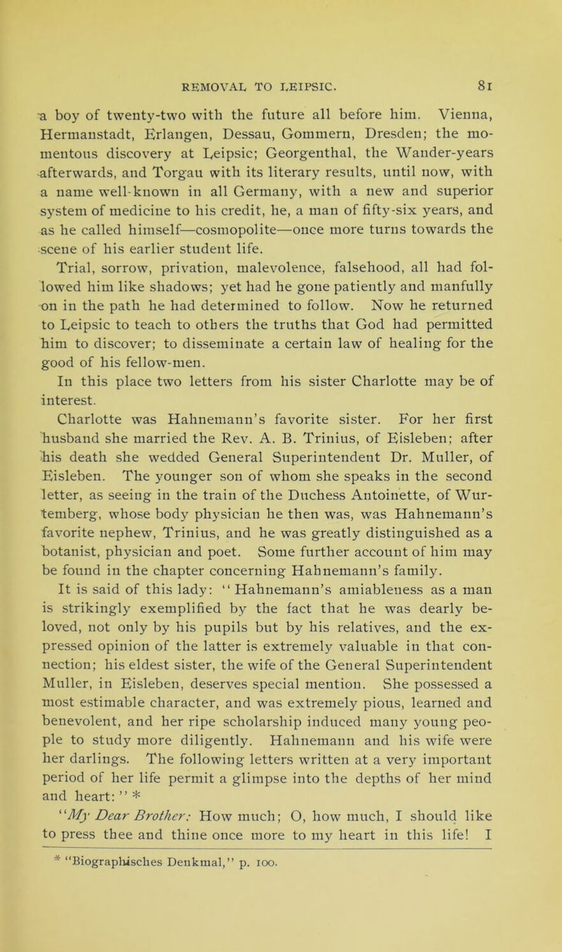 a boy of twenty-two with the future all before him. Vienna, Hermanstadt, Erlangen, Dessau, Gommern, Dresden; the mo- mentous discovery at Eeipsic; Georgenthal, the Wander-years -afterwards, and Torgau with its literary results, until now, with a name well-known in all Germany, with a new and superior system of medicine to his credit, he, a man of fifty-six years, and as he called himself—cosmopolite—once more turns towards the scene of his earlier student life. Trial, sorrow, privation, malevolence, falsehood, all had fol- lowed him like shadows; yet had he gone patiently and manfully on in the path he had determined to follow. Now he returned to Leipsic to teach to others the truths that God had permitted him to discover; to disseminate a certain law of healing for the good of his fellow-men. In this place two letters from his sister Charlotte may be of interest. Charlotte was Hahnemann’s favorite sister. For her first husband she married the Rev. A. B. Trinius, of Eisleben; after his death she wedded General Superintendent Dr. Muller, of Eisleben. The younger son of whom she speaks in the second letter, as seeing in the train of the Duchess Antoinette, of Wur- temberg, whose body physician he then was, was Hahnemann’s favorite nephew, Trinius, and he was greatly distinguished as a botanist, physician and poet. Some further account of him may be found in the chapter concerning Hahnemann’s family. It is said of this lady: “ Hahnemann’s amiableness as a man is strikingly exemplified by the fact that he was dearly be- loved, not only by his pupils but by his relatives, and the ex- pressed opinion of the latter is extremely valuable in that con- nection; his eldest sister, the wife of the General Superintendent Muller, in Eisleben, deserves special mention. She possessed a most estimable character, and was extremely pious, learned and benevolent, and her ripe scholarship induced many young peo- ple to study more diligently. Hahnemann and his wife were her darlings. The following letters written at a very important period of her life permit a glimpse into the depths of her mind and heart: ” * “My Dear Brother: How much; O, how much, I should like to press thee and thine once more to my heart in this life! I * “Biograplusckes Deukmal,” p. ioo.