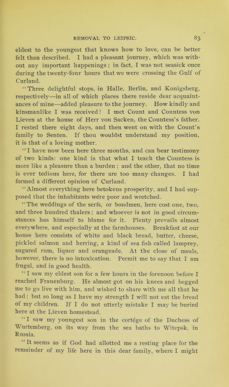 eldest to the youngest that knows how to love, can be better felt than described. I had a pleasant journey, which was with- out any important happenings ; in fact, I was not seasick once during the twenty-four hours that we were crossing the Gulf of Curland. “Three delightful stops, in Halle, Berlin, and Konigsberg, respectively—in all of which places there reside dear acquaint- ances of mine—added pleasure to the journey. How kindly and kinsmanlike I was received ! I met Count and Countess von Lieven at the house of Herr von Sacken, the Countess’s father. I rested there eight days, and then went on with the Count’s family to Senten. If thou wouldst understand my position, it is that of a loving mother. “ I have now been here three months, and can bear testimony of two kinds: one kind is that what I teach the Countess is more like a pleasure than a burden ; and the other, that no time is ever tedious here, for there are too many changes. I had formed a different opinion of Curland. “Almost everything here betokens prosperity, and I had sup- posed that the inhabitants were poor and wretched. “The weddings of the serfs, or bondmen, here cost one, two, and three hundred thalers ; and whoever is not in good circum- stances has himself to blame for it. Plenty prevails almost everywhere, and especially at the farmhouses. Breakfast at our house here consists of white and black bread, butter, cheese, pickled salmon and herring, a kind of sea fish called lamprey, sugared rum, liquor and orangeade. At the close of meals, however, there is no intoxication. Permit me to say that I am frugal, and in good health. “ I saw my eldest son for a few hours in the forenoon before I reached Frauenburg. He almost got on his knees and begged me to go live with him, and wished to share with me all that he had; but so long as I have my strength I will not eat the bread of my children. If I do not utterly mistake I may be buried here at the Dieven homestead. “I saw my youngest son in the cortege of the Duchess of Wurtemberg, on its way from the sea baths to Witepsk, in Russia. “ It seems as if God had allotted me a resting place for the remainder of my life here in this dear family, where I might