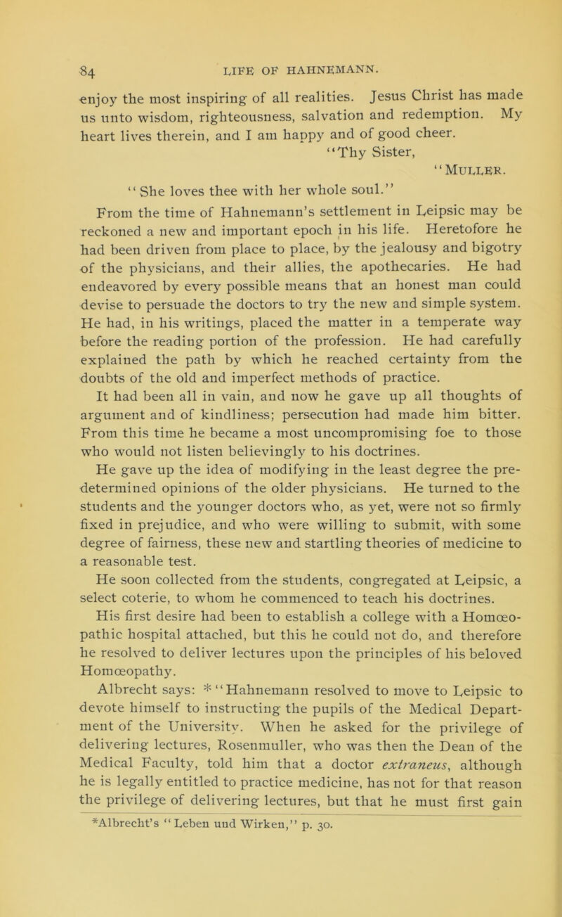 ■enjoy the most inspiring of all realities. Jesus Christ has made us unto wisdom, righteousness, salvation and redemption. My heart lives therein, and I am happy and of good cheer. “Thy Sister, “Muller. “ She loves thee with her whole soul.” From the time of Hahnemann’s settlement in Ueipsic may be reckoned a new and important epoch in his life. Heretofore he had been driven from place to place, by the jealousy and bigotry of the physicians, and their allies, the apothecaries. He had endeavored by every possible means that an honest man could devise to persuade the doctors to try the new and simple system. He had, in his writings, placed the matter in a temperate way before the reading portion of the profession. He had carefully explained the path by which he reached certainty from the doubts of the old and imperfect methods of practice. It had been all in vain, and now he gave up all thoughts of argument and of kindliness; persecution had made him bitter. From this time he became a most uncompromising foe to those who would not listen believingly to his doctrines. He gave up the idea of modifying in the least degree the pre- determined opinions of the older physicians. He turned to the students and the younger doctors who, as yet, were not so firmly fixed in prejudice, and who were willing to submit, with some degree of fairness, these new and startling theories of medicine to a reasonable test. He soon collected from the students, congregated at Ueipsic, a select coterie, to whom he commenced to teach his doctrines. His first desire had been to establish a college with a Homoeo- pathic hospital attached, but this he could not do, and therefore he resolved to deliver lectures upon the principles of his beloved Homoeopathy. Albrecht says: * “Hahnemann resolved to move to Leipsic to devote himself to instructing the pupils of the Medical Depart- ment of the University. When he asked for the privilege of delivering lectures, Rosemnuller, who was then the Dean of the Medical Faculty, told him that a doctor extrayieus, although he is legally entitled to practice medicine, has not for that reason the privilege of delivering lectures, but that he must first gain *Albrecht’s “ Leben uud Wirkeu,” p. 30.