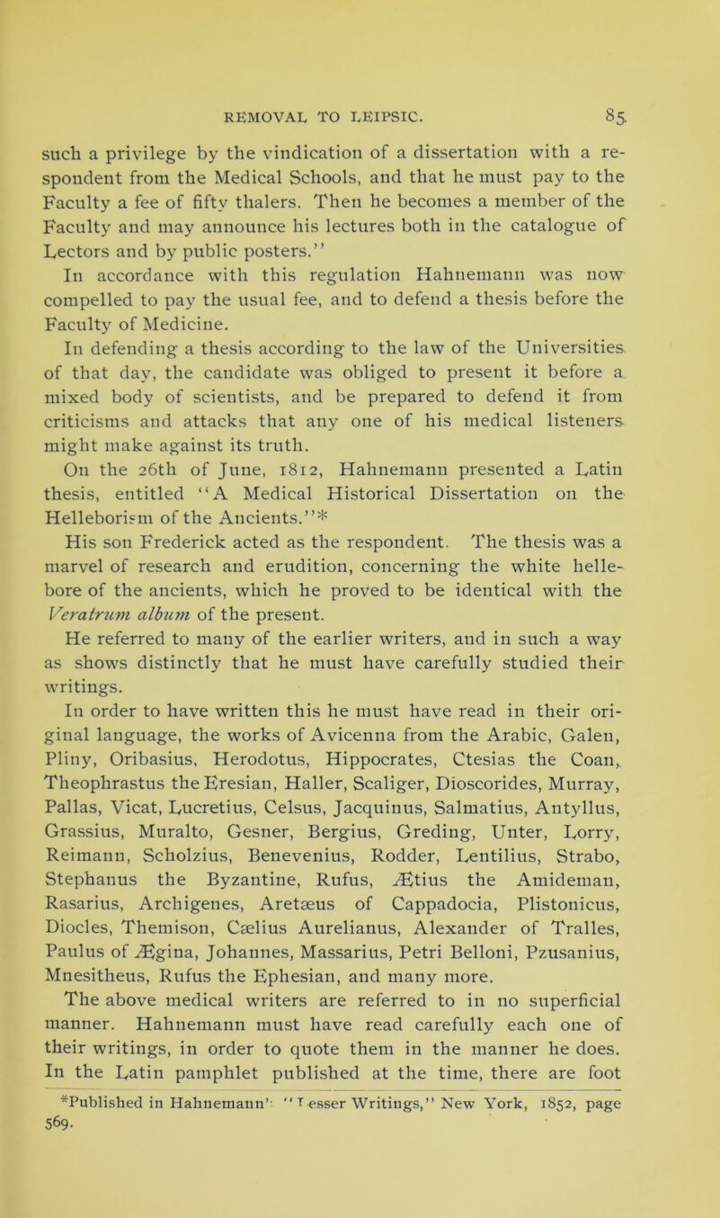 such a privilege by the vindication of a dissertation with a re- spondent from the Medical Schools, and that he must pay to the Faculty a fee of fifty thalers. Then he becomes a member of the Faculty and may announce his lectures both in the catalogue of Lectors and by public posters.” In accordance with this regulation Hahnemann was now compelled to pay the usual fee, and to defend a thesis before the Faculty of Medicine. In defending a thesis according to the law of the Universities of that day, the candidate was obliged to present it before a mixed body of scientists, and be prepared to defend it from criticisms and attacks that any one of his medical listeners might make against its truth. On the 26th of June, 1812, Hahnemann presented a Latin thesis, entitled ‘‘A Medical Historical Dissertation on the Helleborism of the Ancients.”* His son Frederick acted as the respondent. The thesis was a marvel of research and erudition, concerning the white helle- bore of the ancients, which he proved to be identical with the Veratrum album of the present. He referred to many of the earlier writers, and in such a way as shows distinctly that he must have carefully studied their writings. In order to have written this he must have read in their ori- ginal language, the works of Avicenna from the Arabic, Galen, Pliny, Oribasius, Herodotus, Hippocrates, Ctesias the Coan,. Theophrastus theEresian, Haller, Scaliger, Dioscorides, Murray, Pallas, Vicat, Lucretius, Celsus, Jacquinus, Salmatius, Antyllus, Grassius, Muralto, Gesner, Bergius, Greding, Unter, Lorry, Reimann, Scholzius, Benevenius, Rodder, Lentilius, Strabo, Stephanus the Byzantine, Rufus, iEtius the Amideman, Rasarius, Archigenes, Aretaeus of Cappadocia, Plistonicus, Diodes, Themison, Caelius Aurelianus, Alexander of Tralles, Paulus of iEgina, Johannes, Massarius, Petri Belloni, Pzusanius, Mnesitheus, Rufus the Ephesian, and many more. The above medical writers are referred to in no superficial manner. Hahnemann must have read carefully each one of their writings, in order to quote them in the manner he does. In the Latin pamphlet published at the time, there are foot *Published in Hahnemann’  T esser Writings, ” New York, 1852, page 569-