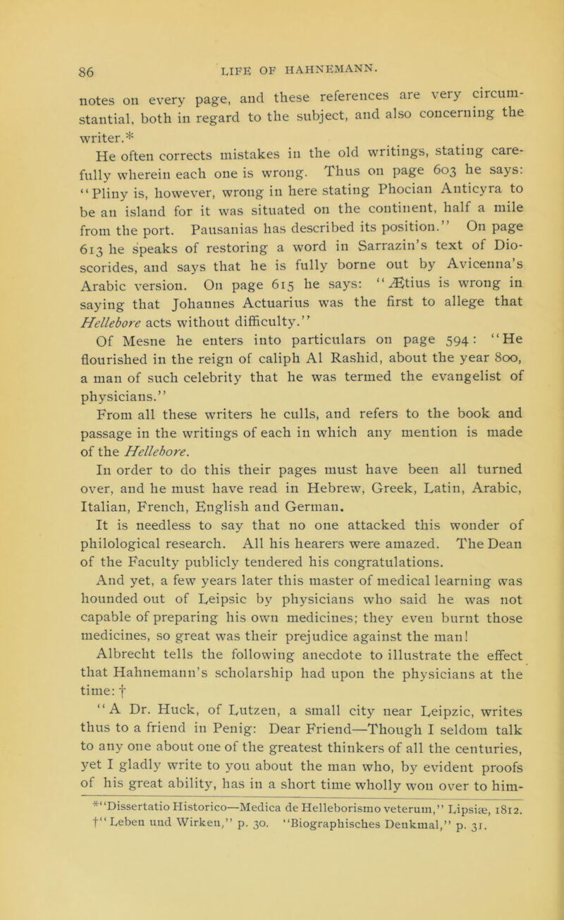 notes on every page, and these references are very circum- stantial, both in regard to the subject, and also concerning the writer.* He often corrects mistakes in the old writings, stating care- fully wherein each one is wrong, dhus on page 603 he says. “Pliny is, however, wrong in here stating Phocian Anticyra to be an island for it was situated on the continent, half a mile from the port. Pausanias has described its position.” On page 613 he speaks of restoring a word in Sarrazin’s text of Dio- scorides, and says that he is fully borne out by Avicenna’s Arabic version. On page 615 he says: “ ^Etius is wrong in saying that Johannes Actuarius was the first to allege that Hellebore acts without difficulty.” Of Mesne he enters into particulars on page 594: “He flourished in the reign of caliph A1 Rashid, about the year 800, a man of such celebrity that he was termed the evangelist of physicians.” From all these writers he culls, and refers to the book and passage in the writings of each in which any mention is made of the Hellebore. In order to do this their pages must have been all turned over, and he must have read in Hebrew, Greek, Latin, Arabic, Italian, French, English and German. It is needless to say that no one attacked this wonder of philological research. All his hearers were amazed. The Dean of the Faculty publicly tendered his congratulations. And yet, a few years later this master of medical learning was hounded out of Leipsic by physicians who said he was not capable of preparing his own medicines; they even burnt those medicines, so great was their prejudice against the man! Albrecht tells the following anecdote to illustrate the effect that Hahnemann’s scholarship had upon the physicians at the time: f “A Dr. Huck, of Lutzen, a small city near Leipzic, writes thus to a friend in Penig: Dear Friend—Though I seldom talk to any one about one of the greatest thinkers of all the centuries, 37et I gladly write to you about the man who, by evident proofs of his great ability, has in a short time wholly won over to him- *“Dissertatio Historico—Medica de Helleborismo veterum,” Lipsite, 1812. t‘‘ Lebeu mid Wirkeu,” p. 30. “Biographisches Deukmal,” p. 31.