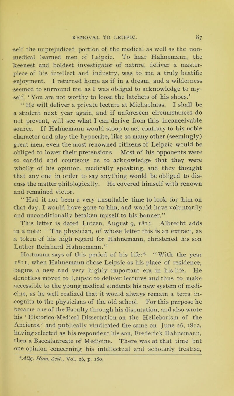 •self the unprejudiced portion of the medical as well as the non- medical learned men of Leipzic. To hear Hahnemann, the keenest and boldest investigator of nature, deliver a master- piece of his intellect and industry, was to me a truly beatific enjoyment. I returned home as if in a dream, and a wilderness seemed to surround me, as I was obliged to acknowledge to my- self, ‘ You are not worthy to loose the latchets of his shoes.’ “ He will deliver a private lecture at Michaelmas. I shall be a student next year again, and if unforeseen circumstances do not prevent, will see what I can derive from this inconceivable source. If Hahnemann would stoop to act contrary to his noble ■character and play the hypocrite, like so many other (seemingly) great men, even the most renowned citizens of Leipzic would be obliged to lower their pretensions Most of his opponents were so candid and courteous as to acknowledge that they were wholly of his opinion, medically speaking, and they thought that any one in order to say anything would be obliged to dis- miss the matter philologically. He covered himself with renown and remained victor. “ Had it not been a very unsuitable time to look for him on that day, I would have gone to him, and would have voluntarily and unconditionally betaken myself to his banner.” This letter is dated Lutzen, August 9, 1812. Albrecht adds in a note: ‘‘The physician, of whose letter this is an extract, as a token of his high regard for Hahnemann, christened his son Tuther Reinhard Hahnemann.” Hartmann says of this period of his life:* ‘‘With the year 1811, when Hahnemann chose Reipsic as his place of residence, begins a new and very highly important era in his life. He ■doubtless moved to Beipsic to deliver lectures and thus to make accessible to the young medical students his new system of medi- cine, as he well realized that it would always remain a terra in- cognita to the physicians of the old school. For this purpose he became one of the Faculty through his disputation, and also wrote his ‘ Historico-Medical Dissertation on the Helleborism of the Ancients,’ and publically vindicated the same on June 26, 1812, having selected as his respondent his son, Frederick Hahnemann, then a Baccalaureate of Medicine. There was at that time but •one opinion concerning his intellectual and scholarly treatise, *Allg. Horn. Zeit., Vol. 26, p. 180.