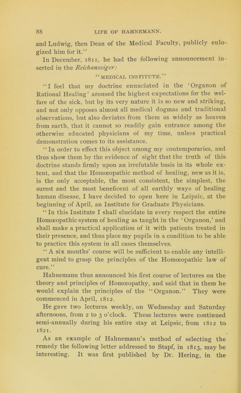 and Ludwig, then Dean of the Medical Faculty, publicly eulo- gized him for it.” In December, 1811, he had the following announcement in- serted in the Reichanzeiger: “medical institute.” “I feel that my doctrine enunciated in the ‘Organon of Rational Healing’ aroused the highest expectations for the wel- fare of the sick, but by its very nature it is so new and striking, and not only opposes almost all medical dogmas and traditional observations, but also deviates from them as widely as heaven from earth, that it cannot so readily gain entrance among the otherwise educated physicians of my time, unless practical demonstration comes to its assistance. “ In order to effect this object among my contemporaries, and thus show them by the evidence of sight that the truth of this, doctrine stands firmly upon an irrefutable basis in its whole ex- tent, and that the Homoeopathic method of healing, new as it is, is the only acceptable, the most consistent, the simplest, the surest and the most beneficent of all earthly ways of healing human disease, I have decided to open here in Leipzic, at the beginning of April, an Institute for Graduate Physicians. “ In this Institute I shall elucidate in every respect the entire Homoeopathic system of healing as taught in the ‘ Organon,’ and shall make a practical application of it with patients treated in their presence, and thus place my pupils in a condition to be able to practice this system in all cases themselves. “ A six months’ course will be sufficient to enable any intelli- gent mind to grasp the principles of the Homoeopathic law of cure.” Hahnemann thus announced his first course of lectures on the theory and principles of Homoeopathy, and said that in them he would explain the principles of the “Organon.” They were commenced in April, 1812. He gave two lectures weekly, on Wednesday and Saturday afternoons, from 2 to 3 o’clock. These lectures were continued semi-annually during his entire stay at Leipsic, from 1812 to. 1821. As an example of Hahnemann’s method of selecting the remedy the following letter addressed to Stapf, in 1813, may be interesting. It was first published by Dr. Hering, in the