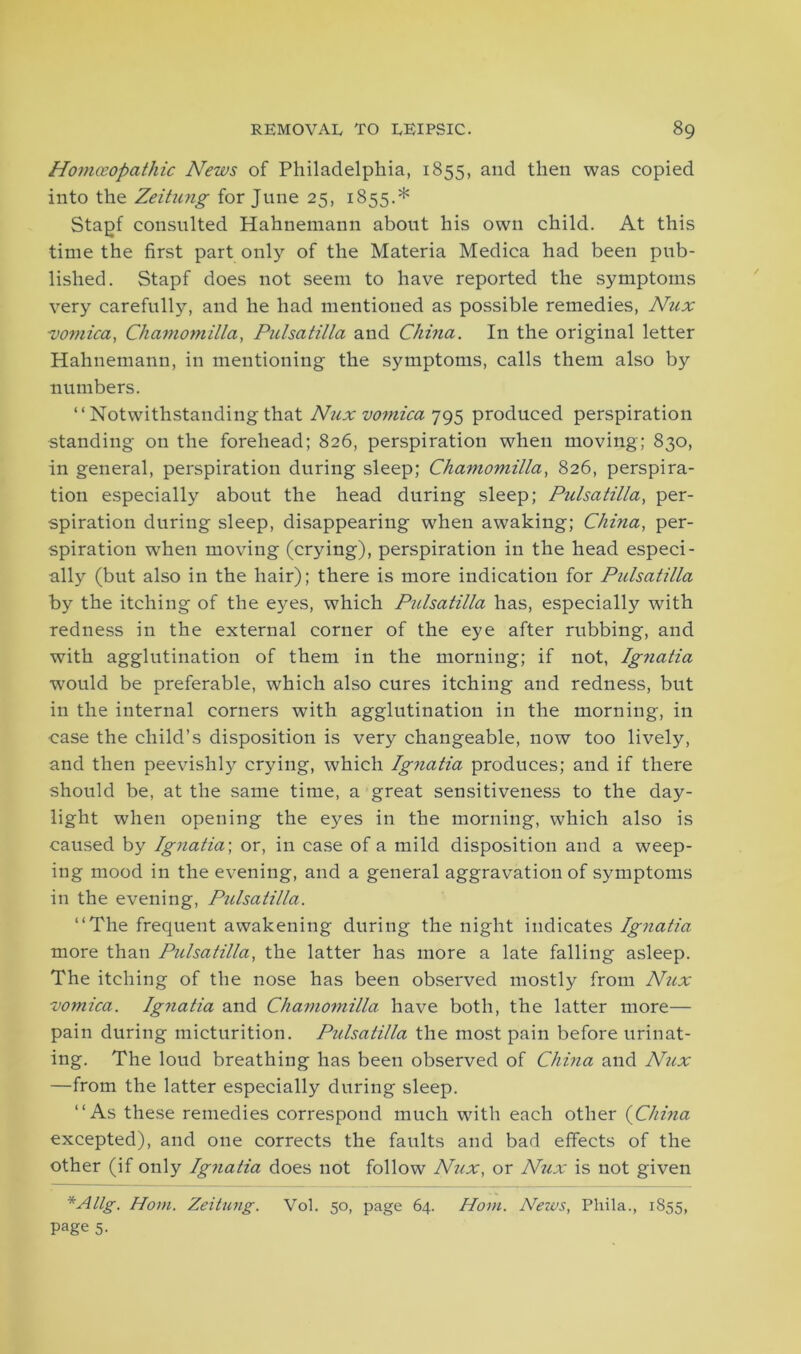 Homoeopathic News of Philadelphia, 1855, and then was copied into the Zeitung for June 25, 1855.* Stagf consulted Hahnemann about his own child. At this time the first part only of the Materia Medica had been pub- lished. Stapf does not seem to have reported the symptoms very carefully, and he had mentioned as possible remedies, Nux 1vomica, Ckamomilla, Pulsatilla and China. In the original letter Hahnemann, in mentioning the symptoms, calls them also by numbers. “ Notwithstanding that Nux vomica 795 produced perspiration standing on the forehead; 826, perspiration when moving; 830, in general, perspiration during sleep; Chamomilla, 826, perspira- tion especially about the head during sleep; Pulsatilla, per- spiration during sleep, disappearing when awaking; China, per- spiration when moving (crying), perspiration in the head especi- ally (but also in the hair); there is more indication for Pulsatilla by the itching of the eyes, which Pulsatilla has, especially with redness in the external corner of the eye after rubbing, and with agglutination of them in the morning; if not, Ignatia would be preferable, which also cures itching and redness, but in the internal corners with agglutination in the morning, in case the child’s disposition is very changeable, now too lively, and then peevishly crying, which Ignatia produces; and if there should be, at the same time, a great sensitiveness to the day- light when opening the eyes in the morning, which also is caused by Ignatia\ or, in case of a mild disposition and a weep- ing mood in the evening, and a general aggravation of symptoms in the evening, Pulsatilla. “The frequent awakening during the night indicates Ignatia more than Pulsatilla, the latter has more a late falling asleep. The itching of the nose has been observed mostly from Nux vomica. Ignatia and Chamomilla have both, the latter more— pain during micturition. Pzilsatilla the most pain before urinat- ing. The loud breathing has been observed of China and Nux —from the latter especially during sleep. “As these remedies correspond much with each other (China excepted), and one corrects the faults and bad effects of the other (if only Ignatia does not follow Nux, or Nux is not given *Allg. Horn. Zeitung. Vol. 50, page 64. Horn. News, Pliila., 1855, page 5.