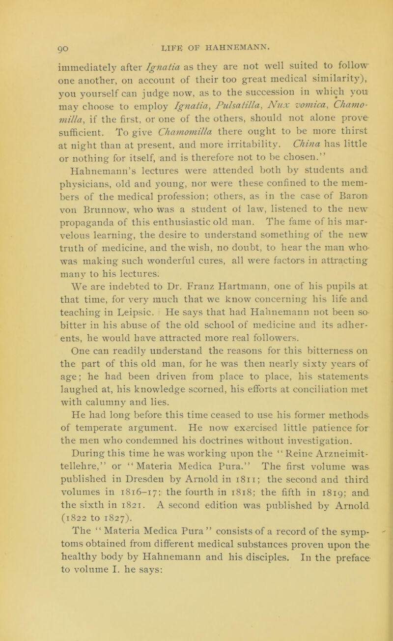 immediately after Ignatia as they are not well suited to follow one another, on account of their too great medical similarity), you yourself can judge now, as to the succession in which you may choose to employ Ignatia, Pulsatilla, Nux vomica, Chamo- milla, if the first, or one of the others, should not alone prove sufficient. To give Chamomilla there ought to be more thirst at night than at present, and more irritability. China has little or nothing for itself, and is therefore not to be chosen.” Hahnemann’s lectures were attended both by students and physicians, old and young, nor were these confined to the mem- bers of the medical profession; others, as in the case of Baron von Brunnow, who was a student oi law, listened to the new propaganda of this enthusiastic old man. The fame of his mar- velous learning, the desire to understand something of the new truth of medicine, and the wish, no doubt, to hear the man who- was making such wonderful cures, all were factors in attracting many to his lectures. We are indebted to Dr. Franz Hartmann, one of his pupils at that time, for very much that we know concerning his life and teaching in Leipsic. He says that had Hahnemann not been so- bitter in his abuse of the old school of medicine and its adher- ents, he would have attracted more real followers. One can readily understand the reasons for this bitterness on the part of this old man, for he was then nearly sixty years of age; he had been driven from place to place, his statements laughed at, his knowledge scorned, his efforts at conciliation met with calumny and lies. He had long before this time ceased to use his former methods of temperate argument. He now exercised little patience for the men who condemned his doctrines without investigation. During this time he was working upon the “ Reine Arzneimit- tellehre,” or “ Materia Medica Pura.” The first volume was published in Dresden by Arnold in 1811; the second and third volumes in 1816-17; the fourth in 1818; the fifth in 1819; and the sixth in 1821. A second edition was published by Arnold (1822 to 1827). The “ Materia Medica Pura ” consists of a record of the symp- toms obtained from different medical substances proven upon the healthy body by Hahnemann and his disciples. In the preface to volume I. he says: