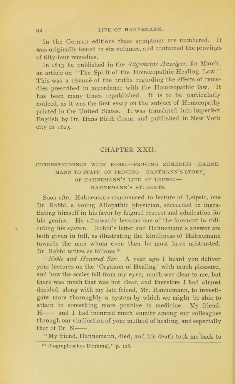 In the German editions these symptoms are numbered. It was originally issued in six volumes, and contained the provings of fifty-four remedies. In 1813 he published in the Allgemeine Anzeiger, for March, an article on “The Spirit of the Homoeopathic Healing Haw. This was a resume of the truths regarding the effects of reme- dies prescribed in accordance with the Homoeopathic law. It has been many times republished. It is to be particularly noticed, as it was the first essay on the subject of Homoeopathy printed in the United States. It was translated into imperfect English by Dr. Hans Birch Gram, and published in New York city in 1825. CHAPTER XXII. CORRESPONDENCE WITH ROBBI—PROVING REMEDIES—HAHNE- MANN TO STAPF, ON PROVING—HARTMANN’S STORY,' OF HAHNEMANN’S LIFE AT LEIPSIC— HAHNEMANN’S STUDENTS. Soon after Hahnemann commenced to lecture at Ueipsic, one Dr. Robbi, a young Allopathic physician, succeeded in ingra- tiating himself in his favor by feigned respect and admiration for his genius. He afterwards became one of the foremost in ridi- culing his system. Robbi’s letter and Hahnemann’s answer are both given in full, as illustrating the kindliness of Hahnemann towards the man whom even then he must have mistrusted. Dr. Robbi writes as follows:* “Noble and Honored Sir: A year ago I heard you deliver your lectures on the ‘Organon of Healing’ with much pleasure, and how the scales fell from my eyes; much was clear to me, but there was much that was not clear, and therefore I had almost decided, along with my late friend, Mr. Hannemann, to investi- gate more thoroughly a system by which we might be able to attain to something more positive in medicine. My friend, H and I had incurred much enmity among our colleagues through our vindication of your method of healing, and especially that of Dr. N . “My friend, Hannemann, died, and his death took me back to *“Biographisches Denktnal,” p. 128.