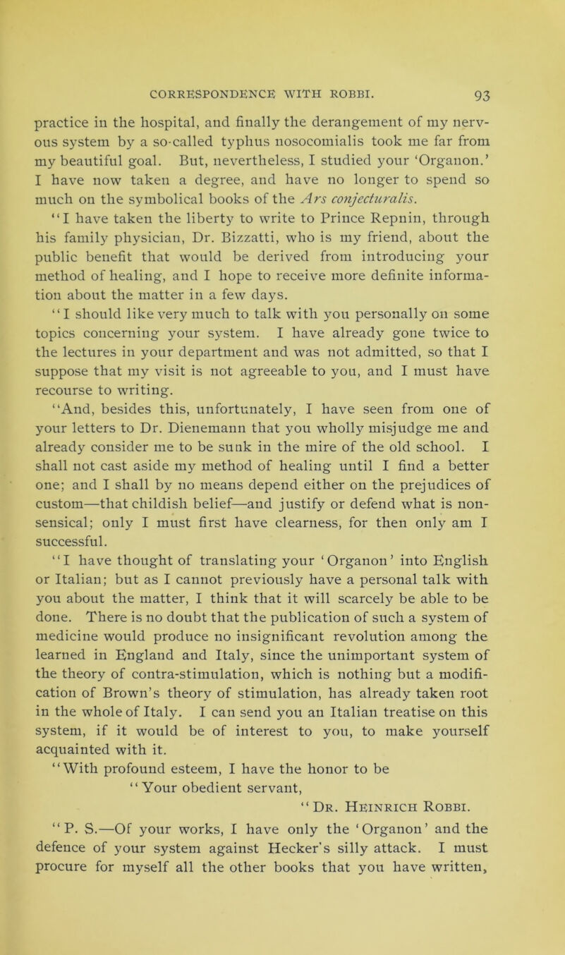 practice in the hospital, and finally the derangement of my nerv- ous system by a so-called typhus nosocomialis took me far from my beautiful goal. But, nevertheless, I studied your ‘Organon.’ I have now taken a degree, and have no longer to spend so much on the symbolical books of the Ars conjecturalis. “I have taken the liberty to write to Prince Repnin, through his family physician, Dr. Bizzatti, who is my friend, about the public benefit that would be derived from introducing 5?our method of healing, and I hope to receive more definite informa- tion about the matter in a few days. “I should like very much to talk with you personally on some topics concerning your system. I have already gone twice to the lectures in your department and was not admitted, so that I suppose that my visit is not agreeable to you, and I must have recourse to writing. “And, besides this, unfortunately, I have seen from one of your letters to Dr. Dienemann that you wholly misjudge me and already consider me to be sunk in the mire of the old school. I shall not cast aside my method of healing until I find a better one; and I shall by no means depend either on the prejudices of custom—that childish belief—and justify or defend what is non- sensical; only I must first have clearness, for then only am I successful. “I have thought of translating your ‘Organon’ into English or Italian; but as I cannot previously have a personal talk with you about the matter, I think that it will scarcely be able to be done. There is no doubt that the publication of such a system of medicine would produce no insignificant revolution among the learned in England and Italy, since the unimportant system of the theory of contra-stimulation, which is nothing but a modifi- cation of Brown’s theory of stimulation, has already taken root in the whole of Italy. I can send you an Italian treatise on this system, if it would be of interest to you, to make yourself acquainted with it. “With profound esteem, I have the honor to be “Your obedient servant, “Dr. Heinrich Robbi. “ P. S.—Of your works, I have only the ‘Organon’ and the defence of your system against Hecker’s silly attack. I must procure for myself all the other books that you have written,