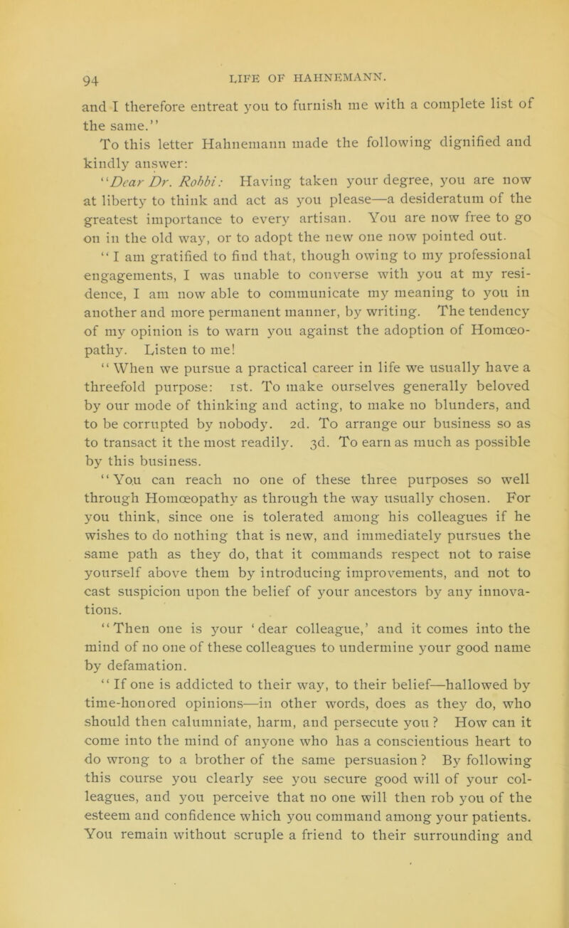 and I therefore entreat you to furnish me with a complete list of the same.” To this letter Hahnemann made the following dignified and kindly answer: “Dear Dr. Robbi: Having taken your degree, you are now at liberty to think and act as you please—a desideratum of the greatest importance to every artisan. You are now free to go on in the old way, or to adopt the new one now pointed out. “I am gratified to find that, though owing to my professional engagements, I was unable to converse with you at my resi- dence, I am now able to communicate my meaning to you in another and more permanent manner, by writing. The tendency of my opinion is to warn you against the adoption of Homoeo- pathy . Listen to me! “ When we pursue a practical career in life we usually have a threefold purpose: ist. To make ourselves generally beloved by our mode of thinking and acting, to make no blunders, and to be corrupted by nobody. 2d. To arrange our business so as to transact it the most readily. 3d. To earn as much as possible by this business. ‘‘You can reach no one of these three purposes so well through Homoeopathy as through the way usually chosen. For you think, since one is tolerated among his colleagues if he wishes to do nothing that is new, and immediately pursues the same path as they do, that it commands respect not to raise yourself above them by introducing improvements, and not to cast suspicion upon the belief of your ancestors by any innova- tions. ‘‘Then one is your ‘dear colleague,’ and it comes into the mind of no one of these colleagues to undermine your good name by defamation. ‘‘ If one is addicted to their way, to their belief—hallowed by time-honored opinions—in other words, does as they do, who should then calumniate, harm, and persecute you? How can it come into the mind of anyone who has a conscientious heart to do wrong to a brother of the same persuasion ? By following this course you clearly see you secure good will of your col- leagues, and you perceive that no one will then rob you of the esteem and confidence which you command among your patients. You remain without scruple a friend to their surrounding and