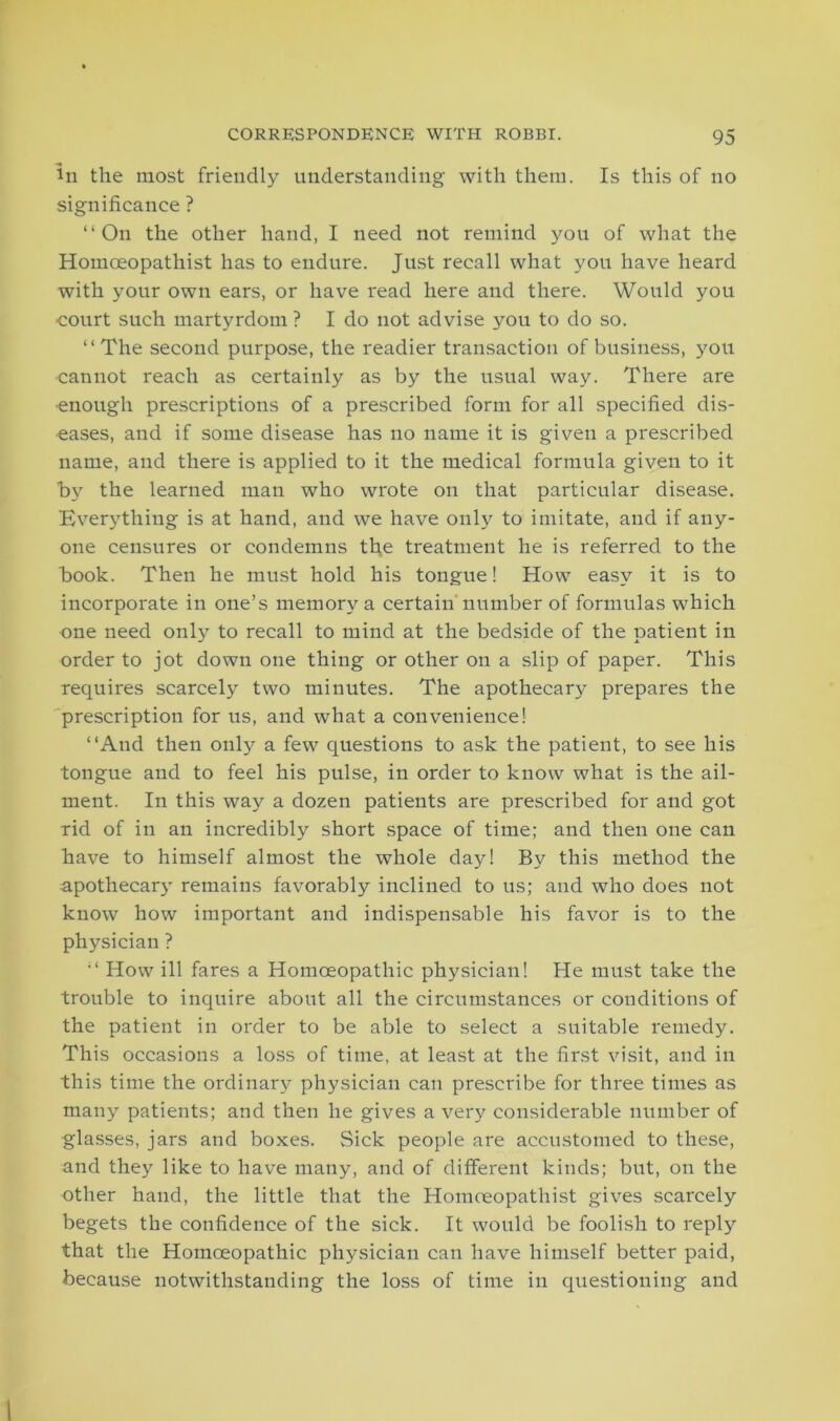 in the most friendly understanding with them. Is this of no significance ? “On the other hand, I need not remind you of what the Homceopathist has to endure. Just recall what you have heard with your own ears, or have read here and there. Would you court such martyrdom? I do not advise you to do so. “The second purpose, the readier transaction of business, you cannot reach as certainly as by the usual way. There are •enough prescriptions of a prescribed form for all specified dis- eases, and if some disease has no name it is given a prescribed name, and there is applied to it the medical formula given to it by the learned man who wrote on that particular disease. Everything is at hand, and we have only to imitate, and if any- one censures or condemns the treatment he is referred to the book. Then he must hold his tongue! How easy it is to incorporate in one’s memory a certain number of formulas which one need only to recall to mind at the bedside of the patient in order to jot down one thing or other on a slip of paper. This requires scarcely two minutes. The apothecary prepares the prescription for us, and what a convenience! “And then only a few questions to ask the patient, to see his tongue and to feel his pulse, in order to know what is the ail- ment. In this way a dozen patients are prescribed for and got rid of in an incredibly short space of time; and then one can have to himself almost the whole day! By this method the apothecary remains favorably inclined to us; and who does not know how important and indispensable his favor is to the physician ? “ How ill fares a Homoeopathic physician! He must take the trouble to inquire about all the circumstances or conditions of the patient in order to be able to select a suitable remedy. This occasions a loss of time, at least at the first visit, and in this time the ordinary physician can prescribe for three times as many patients; and then he gives a very considerable number of glasses, jars and boxes. Sick people are accustomed to these, and they like to have many, and of different kinds; but, on the other hand, the little that the Homceopathist gives scarcely begets the confidence of the sick. It would be foolish to reply that the Homoeopathic physician can have himself better paid, because notwithstanding the loss of time in questioning and