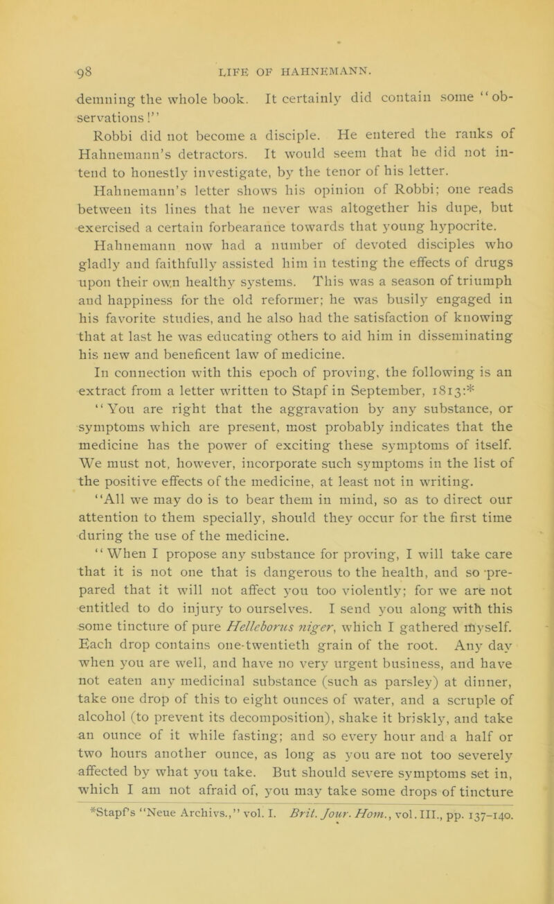 demning the whole book. It certainly did contain some “ ob- servations !” Robbi did not become a disciple. He entered the ranks of Hahnemann’s detractors. It would seem that he did not in- tend to honestly investigate, by the tenor of his letter. Hahnemann’s letter shows his opinion of Robbi; one reads between its lines that he never was altogether his dupe, but exercised a certain forbearance towards that young hypocrite. Hahnemann now had a number of devoted disciples who gladly and faithfully assisted him in testing the effects of drugs upon their own health)'- systems. This was a season of triumph and happiness for the old reformer; he was busily engaged in his favorite studies, and he also had the satisfaction of knowing that at last he was educating others to aid him in disseminating his new and beneficent law of medicine. In connection with this epoch of proving, the following is an extract from a letter written to Stapf in September, 1813:* “You are right that the aggravation by any substance, or symptoms which are present, most probably indicates that the medicine has the power of exciting these symptoms of itself. We must not, however, incorporate such symptoms in the list of the positive effects of the medicine, at least not in writing. “All we may do is to bear them in mind, so as to direct our attention to them specially, should they occur for the first time during the use of the medicine. “When I propose any substance for proving, I will take care that it is not one that is dangerous to the health, and so -pre- pared that it will not affect you too violently; for we are not entitled to do injury to ourselves. I send you along with this some tincture of pure Helleborus niger, which I gathered itiyself. Kach drop contains one-twentieth grain of the root. Any day when you are well, and have no very urgent business, and have not eaten any medicinal substance (such as parsley) at dinner, take one drop of this to eight ounces of water, and a scruple of alcohol (to prevent its decomposition), shake it briskly, and take an ounce of it while fasting; and so every hour and a half or two hours another ounce, as long as you are not too severely affected by what you take. But should severe symptoms set in, which I am not afraid of, you may take some drops of tincture *StapPs “Neue Archivs.,” vol. I. Brit. Jour. Horn., vol.III., pp. 137-140.