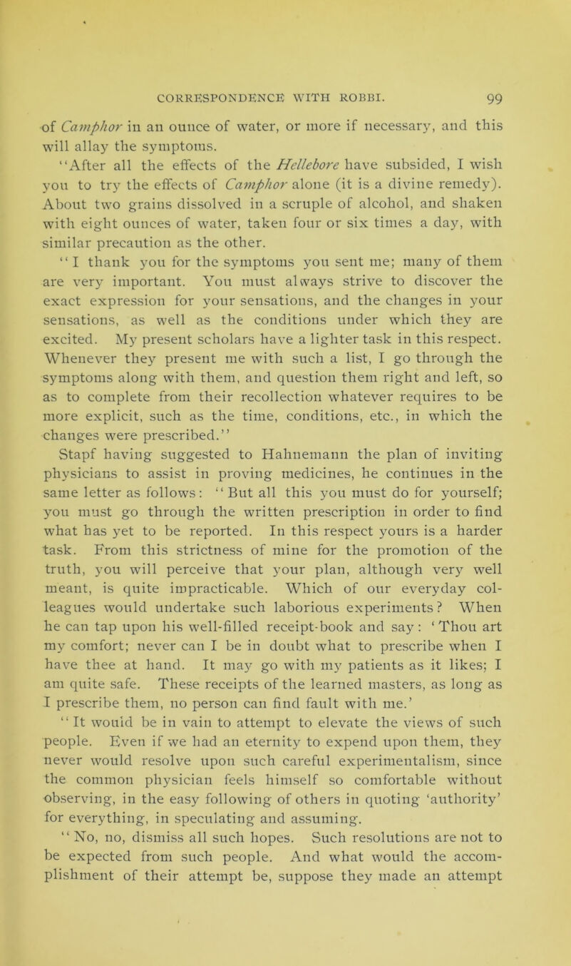 of Camphor in an ounce of water, or more if necessary, and this will allay the symptoms. “After all the effects of the Hellebore have subsided, I wish you to try the effects of Camphor alone (it is a divine remedy). About two grains dissolved in a scruple of alcohol, and shaken with eight ounces of water, taken four or six times a day, with similar precaution as the other. “ I thank you for the symptoms you sent me; many of them are very important. You must always strive to discover the exact expression for your sensations, and the changes in your sensations, as well as the conditions under which they are excited. My present scholars have a lighter task in this respect. Whenever they present me with such a list, I go through the symptoms along with them, and question them right and left, so as to complete from their recollection whatever requires to be more explicit, such as the time, conditions, etc., in which the changes were prescribed.’’ Stapf having suggested to Hahnemann the plan of inviting physicians to assist in proving medicines, he continues in the same letter as follows: “ But all this you must do for yourself; you must go through the written prescription in order to find what has yet to be reported. In this respect yours is a harder task. From this strictness of mine for the promotion of the truth, you will perceive that your plan, although very well meant, is quite impracticable. Which of our everyday col- leagues would undertake such laborious experiments? When he can tap upon his well-filled receipt-book and say: ‘Thou art my comfort; never can I be in doubt what to prescribe when I have thee at hand. It may go with my patients as it likes; I am quite safe. These receipts of the learned masters, as long as I prescribe them, no person can find fault with me.’ “ It would be in vain to attempt to elevate the views of such people. Even if we had an eternity to expend upon them, they never would resolve upon such careful experimental ism, since the common physician feels himself so comfortable without observing, in the easy following of others in quoting ‘authority’ for everything, in speculating and assuming. “ No, no, dismiss all such hopes. Such resolutions are not to be expected from such people. And what would the accom- plishment of their attempt be, suppose they made an attempt