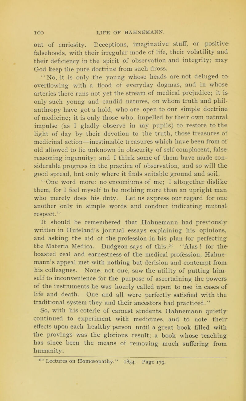 out of curiosity. Deceptions, imaginative stuff, or positive- falsehoods, with their irregular mode of life, their volatility and their deficiency in the spirit of observation and integrity; may God keep the pure doctrine from such dross. “No, it is only the young whose heads are not deluged to overflowing with a flood of everyday dogmas, and in whose arteries there runs not yet the stream of medical prejudice; it is only such young and candid natures, on whom truth and phil- anthropy have got a hold, who are open to our simple doctrine of medicine; it is only those who, impelled by their own natural impulse (as I gladly observe in my pupils) to restore to the light of day by their devotion to the truth, those treasures of medicinal action—inestimable treasures which have been from of old allowed to lie unknown in obscurity of self-complacent, false reasoning ingenuity; and I think some of them have made con- siderable progress in the practice of observation, and so will the good spread, but only where it finds suitable ground and soil. “One word more: no encomiums of me; I altogether dislike them, for I feel myself to be nothing more than an upright man who merely does his duty. Let us express our regard for one another only in simple words and conduct indicating mutual respect.” It should be remembered that Hahnemann had previously- written in Hufeland’s journal essays explaining his opinions, and asking tbe aid of the profession in his plan for perfecting the Materia Medica. Dudgeon says of this:* “Alas! for the boasted zeal and earnestness of the medical profession, Hahne- mann’s appeal met with nothing but derision and contempt from his colleagues. None, not one, saw the utility of putting him- self to inconvenience for the purpose of ascertaining the powers of the instruments he was hourly called upon to use in cases of life and death. One and all were perfectly satisfied with the traditional system they and their ancestors had practiced.” So, with his coterie of earnest students, Hahnemann quietly continued to experiment with medicines, and to note their effects upon each healthy person until a great book filled with the provings was the glorious result; a book whose teaching has since been the means of removing much suffering from humanity. *“ Lectures on Homoeopathy.” 1854. Page 179.