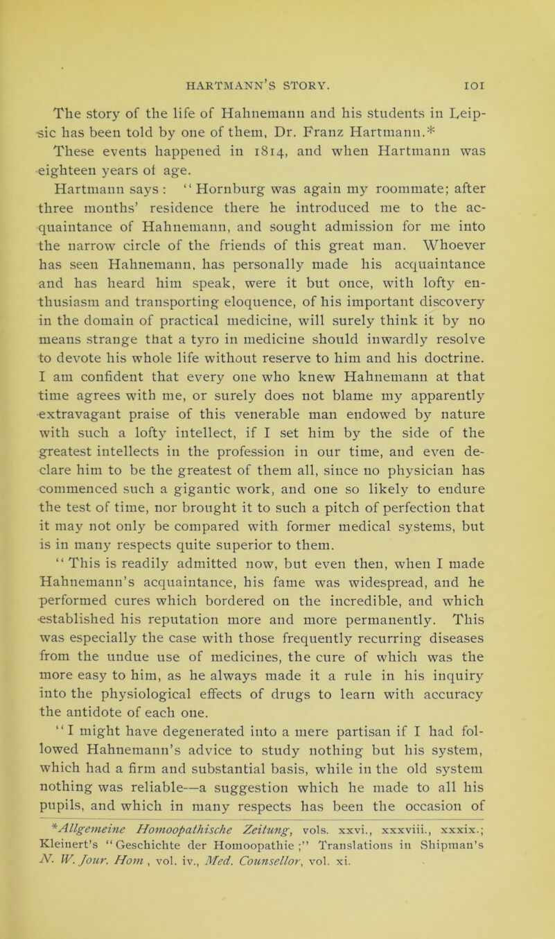 HARTMANN S STORY. IOI The story of the life of Hahnemann and his students in Leip- -sic has been told by one of them, Dr. Franz Hartmann.* These events happened in 1814, and when Hartmann was eighteen years ot age. Hartmann says: “ Hornburg was again my roommate; after three mouths’ residence there he introduced me to the ac- quaintance of Hahnemann, and sought admission for me into the narrow circle of the friends of this great man. Whoever has seen Hahnemann, has personally made his acquaintance and has heard him speak, were it but once, with lofty en- thusiasm and transporting eloquence, of his important discovery in the domain of practical medicine, will surely think it by no means strange that a tyro in medicine should inwardly resolve to devote his whole life without reserve to him and his doctrine. I am confident that every one who knew Hahnemann at that time agrees with me, or surely does not blame my apparently extravagant praise of this venerable man endowed by nature with such a lofty intellect, if I set him by the side of the greatest intellects in the profession in our time, and even de- clare him to be the greatest of them all, since no physician has commenced such a gigantic work, and one so likely to endure the test of time, nor brought it to such a pitch of perfection that it may not onlj' be compared with former medical systems, but is in many respects quite superior to them. “ This is readily admitted now, but even then, when I made Hahnemann’s acquaintance, his fame was widespread, and he performed cures which bordered on the incredible, and which ■established his reputation more and more permanently. This was especially the case with those frequently recurring diseases from the undue use of medicines, the cure of which was the more easy to him, as he always made it a rule in his inquiry into the physiological effects of drugs to learn with accuracy the antidote of each one. “I might have degenerated into a mere partisan if I had fol- lowed Hahnemann’s advice to study nothing but his system, which had a firm and substantial basis, while in the old system nothing was reliable—a suggestion which he made to all his pupils, and which in many respects has been the occasion of *Allgemeine Homoopathische Zeitung, vols. xxvi., xxxviii., xxxix.; Kleinert’s “ Geschichte der Homoopathie Translations in Shipman’s N. W. Jour. Horn , vol. iv., Med. Counsellor, vol. xi.