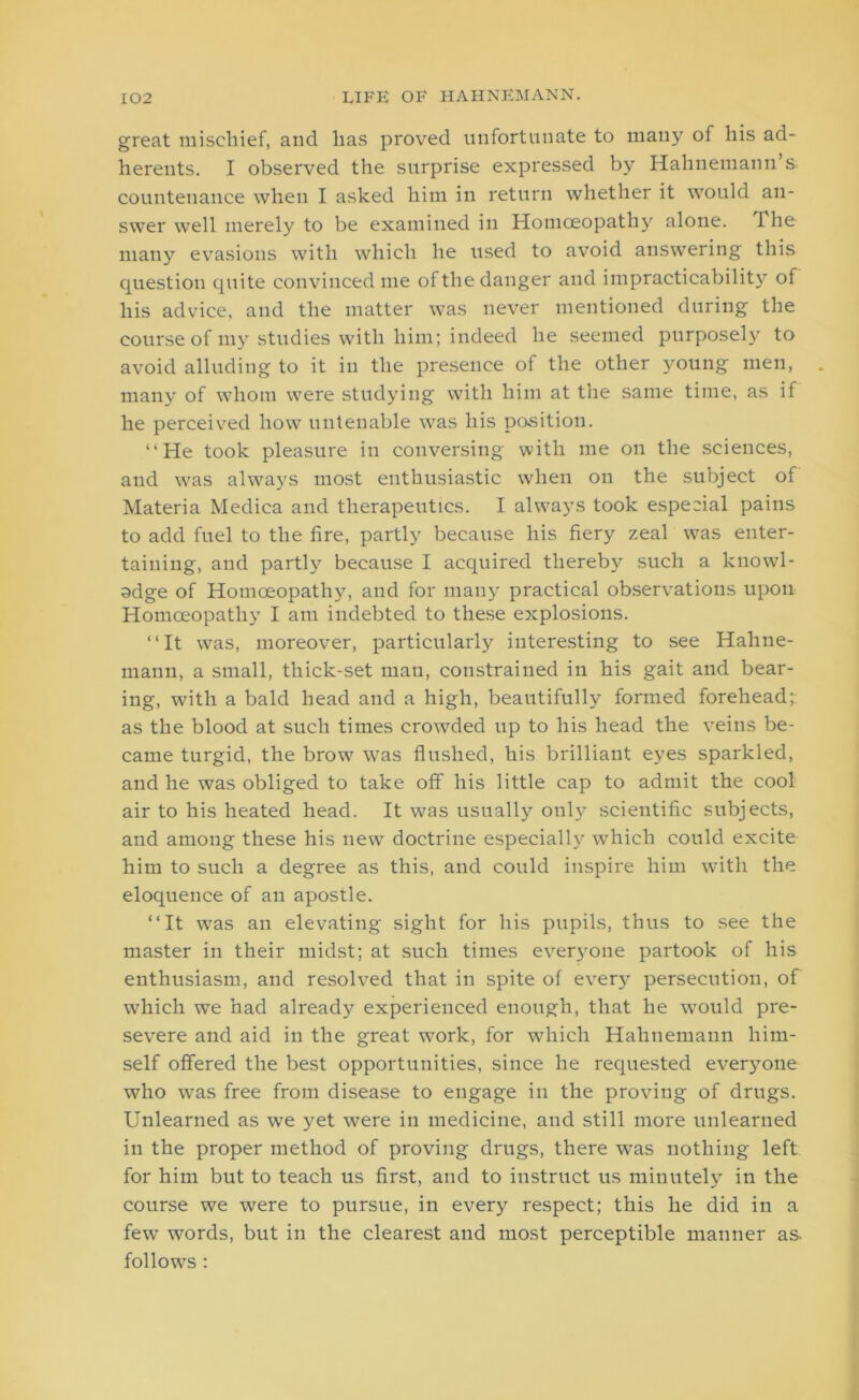 great mischief, and lias proved unfortunate to many of his ad- herents. I observed the surprise expressed by Hahnemann s countenance when I asked him in return whether it would an- swer well merely to be examined in Homoeopathy alone. Tho many evasions with which he used to avoid answering this question quite convinced me of the danger and impracticability of his advice, and the matter was never mentioned during the course of my studies with him; indeed he seemed purposely to avoid alluding to it in the presence of the other young men, many of whom were studying with him at the same time, as if he perceived how untenable was his position. “He took pleasure in conversing with me on the sciences, and was always most enthusiastic when on the subject of Materia Medica and therapeutics. I always took especial pains to add fuel to the fire, partly because his fiery zeal was enter- taining, and partly because I acquired thereby such a knowl- odge of Homoeopathy, and for many practical observations upon Homoeopathy I am indebted to these explosions. “It was, moreover, particularly interesting to see Hahne- mann, a small, thick-set man, constrained in his gait and bear- ing, with a bald head and a high, beautifully formed forehead; as the blood at such times crowded up to his head the veins be- came turgid, the brow was flushed, his brilliant eyes sparkled, and he was obliged to take off his little cap to admit the cool air to his heated head. It was usually only scientific subjects, and among these his new doctrine especially which could excite him to such a degree as this, and could inspire him with the eloquence of an apostle. “It was an elevating sight for his pupils, thus to see the master in their midst; at such times everyone partook of his enthusiasm, and resolved that in spite of every persecution, of which we had already experienced enough, that he would pre- severe and aid in the great work, for which Hahnemann him- self offered the best opportunities, since he requested everyone who was free from disease to engage in the proving of drugs. Unlearned as we yet were in medicine, and still more unlearned in the proper method of proving drugs, there was nothing left for him but to teach us first, and to instruct us minutely in the course we were to pursue, in every respect; this he did in a few words, but in the clearest and most perceptible manner as. follows :