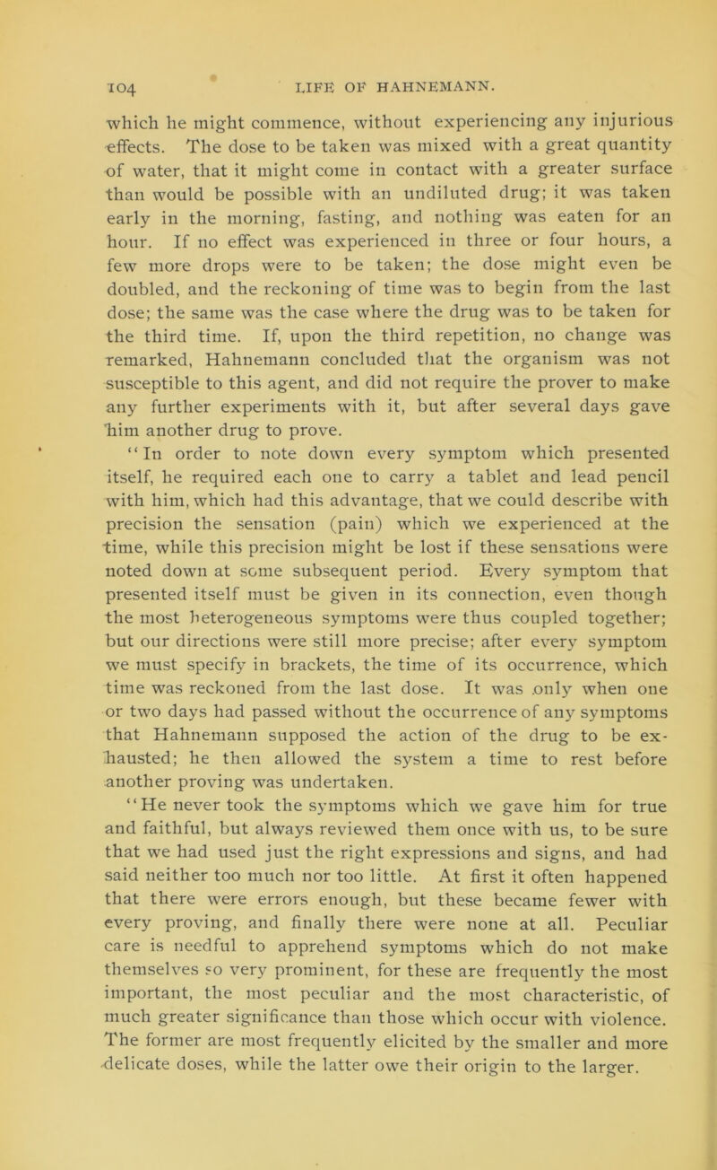 which he might commence, without experiencing any injurious effects. The dose to be taken was mixed with a great quantity of water, that it might come in contact with a greater surface than would be possible with an undiluted drug; it was taken early in the morning, fasting, and nothing was eaten for an hour. If no effect was experienced in three or four hours, a few more drops were to be taken; the dose might even be doubled, and the reckoning of time was to begin from the last dose; the same was the case where the drug was to be taken for the third time. If, upon the third repetition, no change was remarked, Hahnemann concluded that the organism was not susceptible to this agent, and did not require the prover to make any further experiments with it, but after several days gave ■him another drug to prove. “In order to note down every symptom which presented itself, he required each one to carry a tablet and lead pencil with him, which had this advantage, that we could describe with precision the sensation (pain) which we experienced at the time, while this precision might be lost if these sensations were noted down at some subsequent period. Every symptom that presented itself must be given in its connection, even though the most heterogeneous symptoms were thus coupled together; but our directions were still more precise; after every symptom we must specify in brackets, the time of its occurrence, which time was reckoned from the last dose. It was only when one or two days had passed without the occurrence of any symptoms that Hahnemann supposed the action of the drug to be ex- hausted; he then allowed the system a time to rest before another proving was undertaken. “He never took the symptoms which we gave him for true and faithful, but always reviewed them once with us, to be sure that we had used just the right expressions and signs, and had said neither too much nor too little. At first it often happened that there were errors enough, but these became fewer with every proving, and finally there were none at all. Peculiar care is needful to apprehend symptoms which do not make themselves so very prominent, for these are frequently the most important, the most peculiar and the most characteristic, of much greater significance than those which occur with violence. The former are most frequently elicited by the smaller and more ■delicate doses, while the latter owe their origin to the larger.