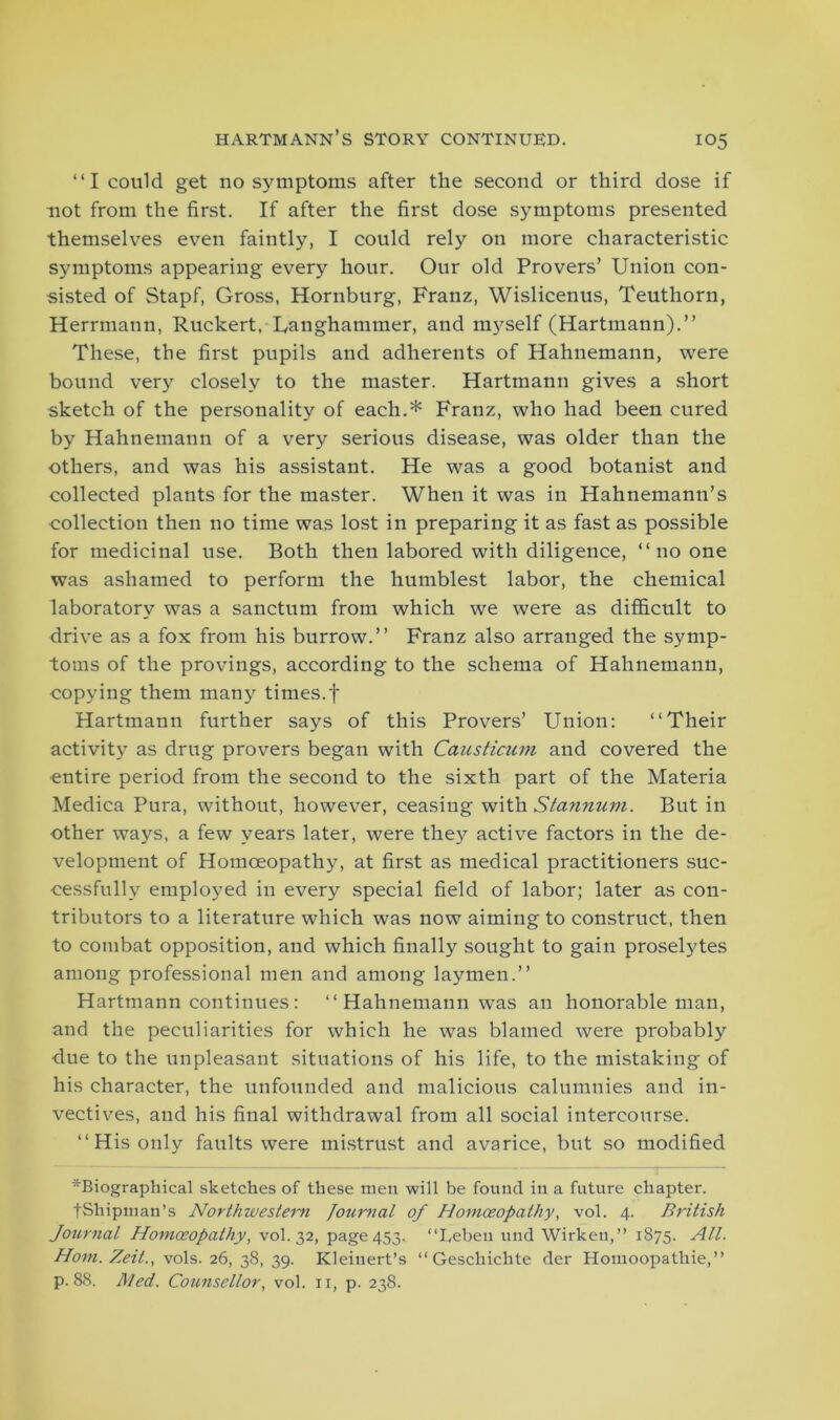 “I could get no symptoms after the second or third dose if not from the first. If after the first dose symptoms presented themselves even faintly, I could rely on more characteristic symptoms appearing every hour. Our old Provers’ Union con- sisted of Stapf, Gross, Hornburg, Franz, Wislicenus, Teuthorn, Herrmann, Ruckert, Uanghammer, and myself (Hartmann).” These, the first pupils and adherents of Hahnemann, were bound very closely to the master. Hartmann gives a short sketch of the personality of each.* Franz, who had been cured by Hahnemann of a very serious disease, was older than the others, and was his assistant. He was a good botanist and collected plants for the master. When it was in Hahnemann’s collection then no time was lost in preparing it as fast as possible for medicinal use. Both then labored with diligence, ‘‘no one was ashamed to perform the humblest labor, the chemical laboratory was a sanctum from which we were as difficult to drive as a fox from his burrow.” Franz also arranged the symp- toms of the provings, according to the schema of Hahnemann, copying them many times.f Hartmann further says of this Provers’ Union: ‘‘Their activity as drug provers began with Causticum and covered the entire period from the second to the sixth part of the Materia Medica Pura, without, however, ceasing with Stannum. But in other ways, a few years later, were they active factors in the de- velopment of Homoeopathy, at first as medical practitioners suc- cessfully employed in every special field of labor; later as con- tributors to a literature which was now aiming to construct, then to combat opposition, and which finally sought to gain proselytes among professional men and among laymen.” Hartmann continues: Hahnemann was an honorable man, and the peculiarities for which he was blamed were probably due to the unpleasant situations of his life, to the mistaking of his character, the unfounded and malicious calumnies and in- vectives, and his final withdrawal from all social intercourse. ‘‘His only faults were mistrust and avarice, but so modified ^Biographical sketches of these men will be found in a future chapter. fShipman’s Northwestern Journal of Homoeopathy, vol. 4. British Journal Homoeopathy, vol. 32, page 453. “Leben und Wirken,” 1875. All. Horn. Zeit., vols. 26, 38, 39. Kleinert’s “ Geschichte der Homoopathie,” p. 88. Med. Counsellor, vol. 11, p. 238.