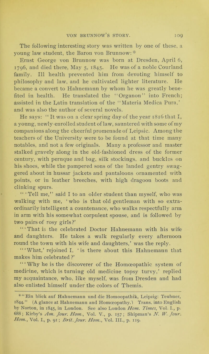 iog The following interesting story was written by one of these, a young law student, the Baron von Brunnow:* Ernst George von Brunnow was born at Dresden, April 6, 1796, and died there, May 5, 1845. He was of a noble Courland family. Ill health prevented him from devoting himself to philosophy and law, and he cultivated lighter literature. He became a convert to Hahnemann by whom he was greatly bene- fited in health. He translated the “Organon” into French; assisted in the Eatin translation of the “Materia Medica Pura,’ and was also the author of several novels. He says: “ It was on a clear spring day of the year 1816 that I, a young, newly enrolled student of law, sauntered with some of my companions along the cheerful promenade of Leipsic. Among the teachers of the University were to be found at that time many notables, and not a few originals. Many a professor and master stalked gravely along in the old-fashioned dress of the former century, with peruque and bag, silk stockings, and buckles on his shoes, while the pampered sons of the landed gentry swag- gered about in hussar jackets and pantaloons ornamented with points, or in leather breeches, with high dragoon boots and clinking spurs. “ ‘Tell me,” said I to an older student than myself, who was walking with me, ‘ who is that old gentleman with so extra- ordinarily intelligent a countenance, who walks respectfully arm in arm with his somewhat corpulent spouse, and is followed by two pairs of rosy girls?’ “‘That is the celebrated Doctor Hahnemann with his wife and daughters. He takes a walk regularly every afternoon round the town with his wife and daughters,’ was the reply. “ ‘ What,’ rejoined I, ‘is there about this Hahnemann that makes him celebrated ?’ “ ‘ Why he is the discoverer of the Homoeopathic system of medicine, which is turning old medicine topsy turvy,’ replied my acquaintance, who, like myself, was from Dresden and had also enlisted himself under the colors of Themis. *“Ein blick auf Hahnemann nnd die Homoopathik, Leipzig: Teubner, 1844.” (A glance at Hahnemann and Homoeopathy. 1 Trans, into English by Norton, in 1845, in London. See also London Horn. Times, Vol. I., p. 688; Kirby’s Am. Jour. Horn., Vol. V., p. 157; Shipman’s N. IV. Jour. Horn., Vol. I., p. 91; Brit. Jour. Horn., Vol. III., p. 119.
