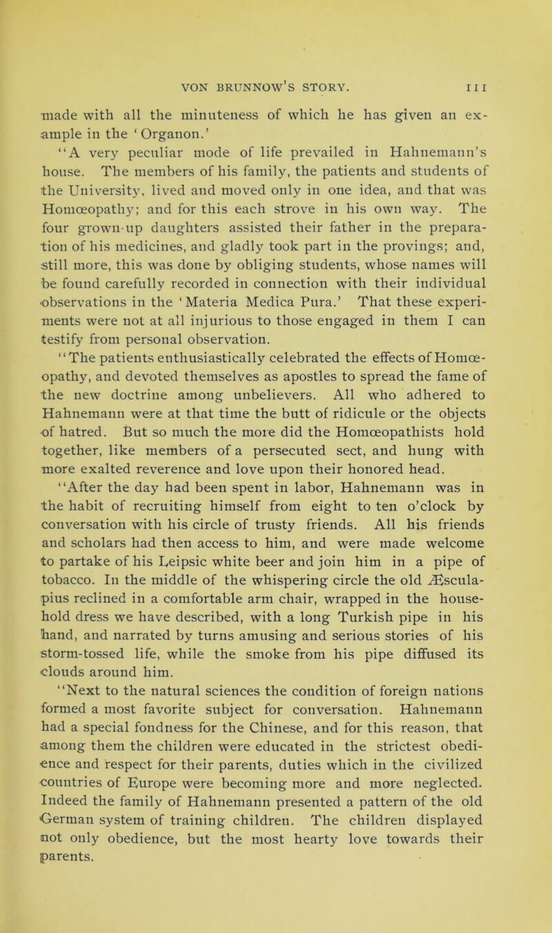 made with all the minuteness of which he has given an ex- ample in the ‘Organon.’ “A very peculiar mode of life prevailed in Hahnemann’s house. The members of his family, the patients and students of the University, lived and moved only in one idea, and that was Homoeopath}’'; and for this each strove in his own way. The four grown-up daughters assisted their father in the prepara- tion of his medicines, and gladly took part in the provings; and, still more, this was done by obliging students, whose names will be found carefully recorded in connection with their individual •observations in the ‘Materia Medica Pura.’ That these experi- ments were not at all injurious to those engaged in them I can testify from personal observation. “The patients enthusiastically celebrated the effects of Homoe- opathy, and devoted themselves as apostles to spread the fame of the new doctrine among unbelievers. All who adhered to Hahnemann were at that time the butt of ridicule or the objects of hatred. But so much the more did the Homceopathists hold together, like members of a persecuted sect, and hung with more exalted reverence and love upon their honored head. “After the day had been spent in labor, Hahnemann was in the habit of recruiting himself from eight to ten o’clock by conversation with his circle of trusty friends. All his friends and scholars had then access to him, and were made welcome to partake of his Leipsic white beer and join him in a pipe of tobacco. In the middle of the whispering circle the old Aescula- pius reclined in a comfortable arm chair, wrapped in the house- hold dress we have described, with a long Turkish pipe in his hand, and narrated by turns amusing and serious stories of his storm-tossed life, while the smoke from his pipe diffused its clouds around him. “Next to the natural sciences the condition of foreign nations formed a most favorite subject for conversation. Hahnemann had a special fondness for the Chinese, and for this reason, that among them the children were educated in the strictest obedi- ence and respect for their parents, duties which in the civilized countries of Europe were becoming more and more neglected. Indeed the family of Hahnemann presented a pattern of the old German system of training children. The children displayed not only obedience, but the most hearty love towards their parents.